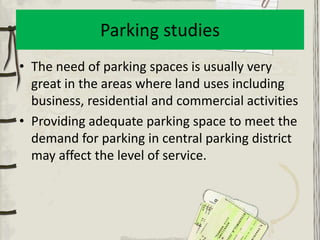 Parking studies
• The need of parking spaces is usually very
  great in the areas where land uses including
  business, residential and commercial activities
• Providing adequate parking space to meet the
  demand for parking in central parking district
  may affect the level of service.
 