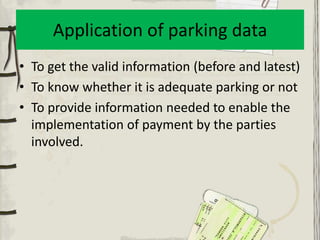 Application of parking data
• To get the valid information (before and latest)
• To know whether it is adequate parking or not
• To provide information needed to enable the
  implementation of payment by the parties
  involved.
 