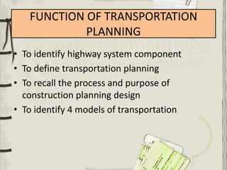 FUNCTION OF TRANSPORTATION
            PLANNING
• To identify highway system component
• To define transportation planning
• To recall the process and purpose of
  construction planning design
• To identify 4 models of transportation
 