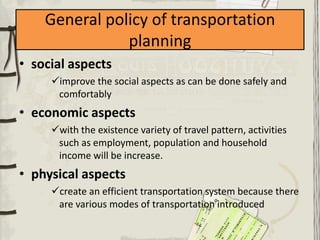 General policy of transportation
               planning
• social aspects
     improve the social aspects as can be done safely and
      comfortably
• economic aspects
     with the existence variety of travel pattern, activities
      such as employment, population and household
      income will be increase.
• physical aspects
     create an efficient transportation system because there
      are various modes of transportation introduced
 