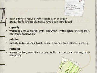 • in an effort to reduce traffic congestion in urban
  areas, the following elements have been introduced
  capacity
• widening access, traffic lights, sidewalks, traffic lights, parking (cars,
  motorcycles, bicycles)
  priority
• priority to bus routes, truck, space is limited (pedestrian), parking
  restraint
• access control, incentives to use public transport, car sharing, land-
  use policy.
 