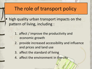 The role of transport policy
 high quality urban transport impacts on the
  pattern of living, including :

     1. affect / improve the productivity and
        economic growth
     2. provide increased accessibility and influence
        and prices and land use
     3. affect the standard of living
     4. affect the environment in the city
 