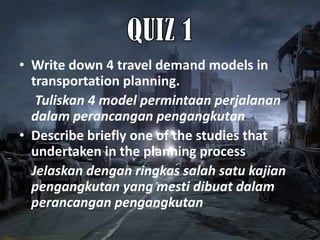 • Write down 4 travel demand models in
  transportation planning.
   Tuliskan 4 model permintaan perjalanan
  dalam perancangan pengangkutan
• Describe briefly one of the studies that
  undertaken in the planning process
  Jelaskan dengan ringkas salah satu kajian
  pengangkutan yang mesti dibuat dalam
  perancangan pengangkutan
 