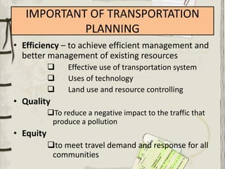 IMPORTANT OF TRANSPORTATION
            PLANNING
• Efficiency – to achieve efficient management and
  better management of existing resources
                Effective use of transportation system
                Uses of technology
                Land use and resource controlling
• Quality
           To reduce a negative impact to the traffic that
            produce a pollution
• Equity
           to meet travel demand and response for all
            communities
 
