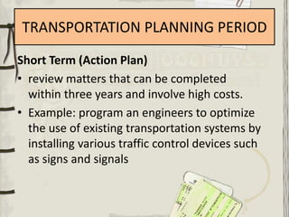 TRANSPORTATION PLANNING PERIOD
Short Term (Action Plan)
• review matters that can be completed
  within three years and involve high costs.
• Example: program an engineers to optimize
  the use of existing transportation systems by
  installing various traffic control devices such
  as signs and signals
 
