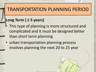 TRANSPORTATION PLANNING PERIOD
Long Term ( ≥ 5 years)
• This type of planning is more structured and
  complicated and it must be designed better
  than short term planning
• urban transportation planning process
  involves planning the next 20 to 25 year
 