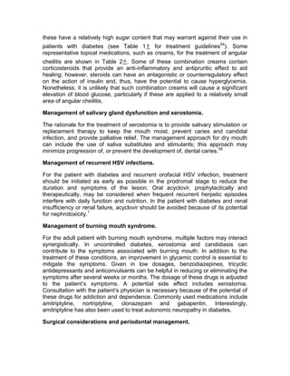 these have a relatively high sugar content that may warrant against their use in
patients with diabetes (see Table 1⇑ for treatment guidelines54). Some
representative topical medications, such as creams, for the treatment of angular
cheilitis are shown in Table 2⇑. Some of these combination creams contain
corticosteroids that provide an anti-inflammatory and antipruritic effect to aid
healing; however, steroids can have an antagonistic or counterregulatory effect
on the action of insulin and, thus, have the potential to cause hyperglycemia.
Nonetheless, it is unlikely that such combination creams will cause a significant
elevation of blood glucose, particularly if these are applied to a relatively small
area of angular cheilitis.

Management of salivary gland dysfunction and xerostomia.

The rationale for the treatment of xerostomia is to provide salivary stimulation or
replacement therapy to keep the mouth moist, prevent caries and candidal
infection, and provide palliative relief. The management approach for dry mouth
can include the use of saliva substitutes and stimulants; this approach may
minimize progression of, or prevent the development of, dental caries. 55

Management of recurrent HSV infections.

For the patient with diabetes and recurrent orofacial HSV infection, treatment
should be initiated as early as possible in the prodromal stage to reduce the
duration and symptoms of the lesion. Oral acyclovir, prophylactically and
therapeutically, may be considered when frequent recurrent herpetic episodes
interfere with daily function and nutrition. In the patient with diabetes and renal
insufficiency or renal failure, acyclovir should be avoided because of its potential
for nephrotoxicity.1

Management of burning mouth syndrome.

For the adult patient with burning mouth syndrome, multiple factors may interact
synergistically. In uncontrolled diabetes, xerostomia and candidiasis can
contribute to the symptoms associated with burning mouth. In addition to the
treatment of these conditions, an improvement in glycemic control is essential to
mitigate the symptoms. Given in low dosages, benzodiazepines, tricyclic
antidepressants and anticonvulsants can be helpful in reducing or eliminating the
symptoms after several weeks or months. The dosage of these drugs is adjusted
to the patient’s symptoms. A potential side effect includes xerostomia.
Consultation with the patient’s physician is necessary because of the potential of
these drugs for addiction and dependence. Commonly used medications include
amitriptyline, nortriptyline, clonazepam and gabapentin. Interestingly,
amitriptyline has also been used to treat autonomic neuropathy in diabetes.

Surgical considerations and periodontal management.
 
