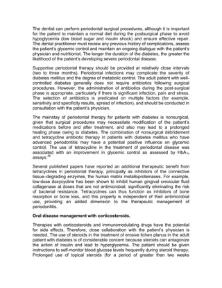The dentist can perform periodontal surgical procedures, although it is important
for the patient to maintain a normal diet during the postsurgical phase to avoid
hypoglycemia (low blood sugar and insulin shock) and ensure effective repair.
The dental practitioner must review any previous history of complications, assess
the patient’s glycemic control and maintain an ongoing dialogue with the patient’s
physician and nutritionist. The longer the duration of the diabetes, the greater the
likelihood of the patient’s developing severe periodontal disease.

Supportive periodontal therapy should be provided at relatively close intervals
(two to three months). Periodontal infections may complicate the severity of
diabetes mellitus and the degree of metabolic control. The adult patient with well-
controlled diabetes generally does not require antibiotics following surgical
procedures. However, the administration of antibiotics during the post-surgical
phase is appropriate, particularly if there is significant infection, pain and stress.
The selection of antibiotics is predicated on multiple factors (for example,
sensitivity and specificity results, spread of infection), and should be conducted in
consultation with the patient’s physician.

The mainstay of periodontal therapy for patients with diabetes is nonsurgical,
given that surgical procedures may necessitate modification of the patient’s
medications before and after treatment, and also may lead to a prolonged
healing phase owing to diabetes. The combination of nonsurgical débridement
and tetracycline antibiotic therapy in patients with diabetes mellitus who have
advanced periodontitis may have a potential positive influence on glycemic
control. The use of tetracycline in the treatment of periodontal disease was
associated with an improvement in glycemic control as assessed by HbA 1c
assays.26

Several published papers have reported an additional therapeutic benefit from
tetracyclines in periodontal therapy, principally as inhibitors of the connective
tissue–degrading enzymes, the human matrix metalloproteinases. For example,
low-dose doxycycline has been shown to inhibit human gingival crevicular fluid
collagenase at doses that are not antimicrobial, significantly eliminating the risk
of bacterial resistance. Tetracyclines can thus function as inhibitors of bone
resorption or bone loss, and this property is independent of their antimicrobial
use, providing an added dimension to the therapeutic management of
periodontitis.

Oral disease management with corticosteroids.

Therapies with corticosteroids and immunomodulating drugs have the potential
for side effects. Therefore, close collaboration with the patient’s physician is
needed. The use of steroids in the treatment of erosive lichen planus in the adult
patient with diabetes is of considerable concern because steroids can antagonize
the action of insulin and lead to hyperglycemia. The patient should be given
instructions to self-monitor blood glucose levels frequently during steroid therapy.
Prolonged use of topical steroids (for a period of greater than two weeks
 
