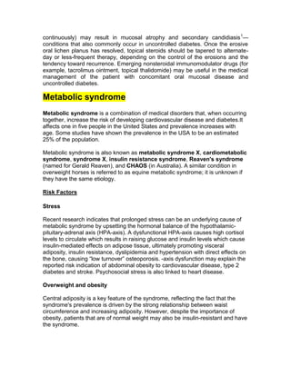 continuously) may result in mucosal atrophy and secondary candidiasis 1—
conditions that also commonly occur in uncontrolled diabetes. Once the erosive
oral lichen planus has resolved, topical steroids should be tapered to alternate-
day or less-frequent therapy, depending on the control of the erosions and the
tendency toward recurrence. Emerging nonsteroidal immunomodulator drugs (for
example, tacrolimus ointment, topical thalidomide) may be useful in the medical
management of the patient with concomitant oral mucosal disease and
uncontrolled diabetes.

Metabolic syndrome
Metabolic syndrome is a combination of medical disorders that, when occurring
together, increase the risk of developing cardiovascular disease and diabetes.It
affects one in five people in the United States and prevalence increases with
age. Some studies have shown the prevalence in the USA to be an estimated
25% of the population.

Metabolic syndrome is also known as metabolic syndrome X, cardiometabolic
syndrome, syndrome X, insulin resistance syndrome, Reaven's syndrome
(named for Gerald Reaven), and CHAOS (in Australia). A similar condition in
overweight horses is referred to as equine metabolic syndrome; it is unknown if
they have the same etiology.

Risk Factors

Stress

Recent research indicates that prolonged stress can be an underlying cause of
metabolic syndrome by upsetting the hormonal balance of the hypothalamic-
pituitary-adrenal axis (HPA-axis). A dysfunctional HPA-axis causes high cortisol
levels to circulate which results in raising glucose and insulin levels which cause
insulin-mediated effects on adipose tissue, ultimately promoting visceral
adiposity, insulin resistance, dyslipidemia and hypertension with direct effects on
the bone, causing ―low turnover‖ osteoporosis. -axis dysfunction may explain the
reported risk indication of abdominal obesity to cardiovascular disease, type 2
diabetes and stroke. Psychosocial stress is also linked to heart disease.

Overweight and obesity

Central adiposity is a key feature of the syndrome, reflecting the fact that the
syndrome's prevalence is driven by the strong relationship between waist
circumference and increasing adiposity. However, despite the importance of
obesity, patients that are of normal weight may also be insulin-resistant and have
the syndrome.
 