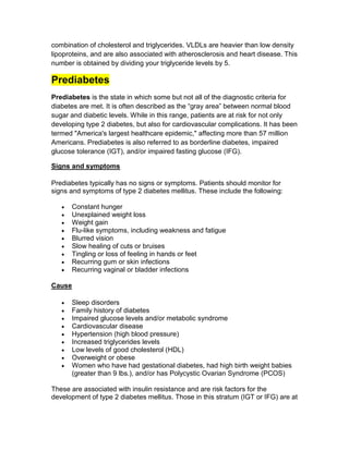 combination of cholesterol and triglycerides. VLDLs are heavier than low density
lipoproteins, and are also associated with atherosclerosis and heart disease. This
number is obtained by dividing your triglyceride levels by 5.

Prediabetes
Prediabetes is the state in which some but not all of the diagnostic criteria for
diabetes are met. It is often described as the ―gray area‖ between normal blood
sugar and diabetic levels. While in this range, patients are at risk for not only
developing type 2 diabetes, but also for cardiovascular complications. It has been
termed "America's largest healthcare epidemic," affecting more than 57 million
Americans. Prediabetes is also referred to as borderline diabetes, impaired
glucose tolerance (IGT), and/or impaired fasting glucose (IFG).

Signs and symptoms

Prediabetes typically has no signs or symptoms. Patients should monitor for
signs and symptoms of type 2 diabetes mellitus. These include the following:

      Constant hunger
      Unexplained weight loss
      Weight gain
      Flu-like symptoms, including weakness and fatigue
      Blurred vision
      Slow healing of cuts or bruises
      Tingling or loss of feeling in hands or feet
      Recurring gum or skin infections
      Recurring vaginal or bladder infections

Cause

      Sleep disorders
      Family history of diabetes
      Impaired glucose levels and/or metabolic syndrome
      Cardiovascular disease
      Hypertension (high blood pressure)
      Increased triglycerides levels
      Low levels of good cholesterol (HDL)
      Overweight or obese
      Women who have had gestational diabetes, had high birth weight babies
      (greater than 9 lbs.), and/or has Polycystic Ovarian Syndrome (PCOS)

These are associated with insulin resistance and are risk factors for the
development of type 2 diabetes mellitus. Those in this stratum (IGT or IFG) are at
 
