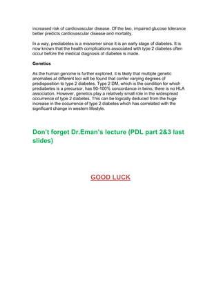 increased risk of cardiovascular disease. Of the two, impaired glucose tolerance
better predicts cardiovascular disease and mortality.

In a way, prediabetes is a misnomer since it is an early stage of diabetes. It is
now known that the health complications associated with type 2 diabetes often
occur before the medical diagnosis of diabetes is made.

Genetics

As the human genome is further explored, it is likely that multiple genetic
anomalies at different loci will be found that confer varying degrees of
predisposition to type 2 diabetes. Type 2 DM, which is the condition for which
prediabetes is a precursor, has 90-100% concordance in twins; there is no HLA
association. However, genetics play a relatively small role in the widespread
occurrence of type 2 diabetes. This can be logically deduced from the huge
increase in the occurrence of type 2 diabetes which has correlated with the
significant change in western lifestyle.




Don’t forget Dr.Eman’s lecture (PDL part 2&3 last
slides)




                               GOOD LUCK
 