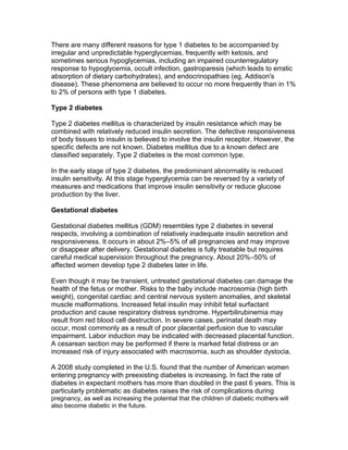 There are many different reasons for type 1 diabetes to be accompanied by
irregular and unpredictable hyperglycemias, frequently with ketosis, and
sometimes serious hypoglycemias, including an impaired counterregulatory
response to hypoglycemia, occult infection, gastroparesis (which leads to erratic
absorption of dietary carbohydrates), and endocrinopathies (eg, Addison's
disease). These phenomena are believed to occur no more frequently than in 1%
to 2% of persons with type 1 diabetes.

Type 2 diabetes

Type 2 diabetes mellitus is characterized by insulin resistance which may be
combined with relatively reduced insulin secretion. The defective responsiveness
of body tissues to insulin is believed to involve the insulin receptor. However, the
specific defects are not known. Diabetes mellitus due to a known defect are
classified separately. Type 2 diabetes is the most common type.

In the early stage of type 2 diabetes, the predominant abnormality is reduced
insulin sensitivity. At this stage hyperglycemia can be reversed by a variety of
measures and medications that improve insulin sensitivity or reduce glucose
production by the liver.

Gestational diabetes

Gestational diabetes mellitus (GDM) resembles type 2 diabetes in several
respects, involving a combination of relatively inadequate insulin secretion and
responsiveness. It occurs in about 2%–5% of all pregnancies and may improve
or disappear after delivery. Gestational diabetes is fully treatable but requires
careful medical supervision throughout the pregnancy. About 20%–50% of
affected women develop type 2 diabetes later in life.

Even though it may be transient, untreated gestational diabetes can damage the
health of the fetus or mother. Risks to the baby include macrosomia (high birth
weight), congenital cardiac and central nervous system anomalies, and skeletal
muscle malformations. Increased fetal insulin may inhibit fetal surfactant
production and cause respiratory distress syndrome. Hyperbilirubinemia may
result from red blood cell destruction. In severe cases, perinatal death may
occur, most commonly as a result of poor placental perfusion due to vascular
impairment. Labor induction may be indicated with decreased placental function.
A cesarean section may be performed if there is marked fetal distress or an
increased risk of injury associated with macrosomia, such as shoulder dystocia.

A 2008 study completed in the U.S. found that the number of American women
entering pregnancy with preexisting diabetes is increasing. In fact the rate of
diabetes in expectant mothers has more than doubled in the past 6 years. This is
particularly problematic as diabetes raises the risk of complications during
pregnancy, as well as increasing the potential that the children of diabetic mothers will
also become diabetic in the future.
 
