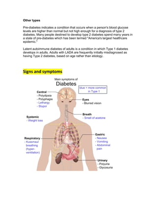 Other types

Pre-diabetes indicates a condition that occurs when a person's blood glucose
levels are higher than normal but not high enough for a diagnosis of type 2
diabetes. Many people destined to develop type 2 diabetes spend many years in
a state of pre-diabetes which has been termed "America's largest healthcare
epidemic."

Latent autoimmune diabetes of adults is a condition in which Type 1 diabetes
develops in adults. Adults with LADA are frequently initially misdiagnosed as
having Type 2 diabetes, based on age rather than etiology.




Signs and symptoms
 