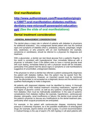 Oral manifestations
http://www.authorstream.com/Presentation/gingiv
a-120877-oral-manifestation-diabetes-mellitus-
dentistry-new-microsoft-powerpoint-education-
ppt/ (See the slide of oral manifestations)
Dental treatment consideration
- GENERAL MANAGEMENT CONSIDERATIONS

The dentist plays a major role in referral of patients with diabetes to physicians
for additional evaluation.1 Any undiagnosed dental patient who has the cardinal
signs and symptoms of diabetes (that is, polydipsia, polyuria, polyphagia, weight
loss, weakness), or who presents with an oral manifestation (for example,
xerostomia or candidiasis), should be referred to a physician for diagnosis and
treatment.

With a glucometer, a dentist can test blood glucose from a patient’s fingertip. If
the result is consistent with hyperglycemia, then immediate follow-up with a
physician is indicated. Even if the patient were to have a normal glucose level
with such testing, immediate follow-up with a physician would still be indicated,
particularly if the patient had the above signs or symptoms or oral manifestations
suggestive of uncontrolled, undiagnosed diabetes.

If the physician to whom a dentist has referred a patient subsequently diagnoses
the patient with diabetes mellitus, then the patient may be spared from life-
threatening complications. However, an important caveat must be mentioned
here: the glucometer is not accepted as a diagnostic device and the dentist is not
qualified medicolegally to make a diagnosis.

All patients with diagnosed diabetes must be identified by history. A thorough
understanding of their medical treatment—including medications, regimen and
the degree of glycemic control, as well as any systemic complications resulting
from diabetes—then must be methodically established. In the case of systemic
complications from diabetes mellitus (for example, hypertension, cardiovascular
disease, retinopathy, renal insufficiency or failure), the dentist must consult with
the patient’s physician to discuss any modifications to the dental treatment plan,
particularly when surgical procedures are anticipated.

For example, in the patient with cardiovascular disease, monitoring blood
pressure is extremely important, as is the possible modification of anticoagulant
drugs (for example, aspirin) before and after surgery. A current recommendation
in medical therapy is the use of aspirin (75–325 mg/day) in all adult patients with
 