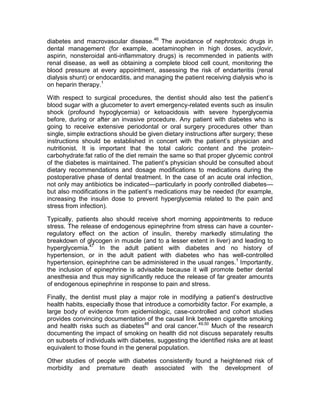 diabetes and macrovascular disease.46 The avoidance of nephrotoxic drugs in
dental management (for example, acetaminophen in high doses, acyclovir,
aspirin, nonsteroidal anti-inflammatory drugs) is recommended in patients with
renal disease, as well as obtaining a complete blood cell count, monitoring the
blood pressure at every appointment, assessing the risk of endarteritis (renal
dialysis shunt) or endocarditis, and managing the patient receiving dialysis who is
on heparin therapy.1

With respect to surgical procedures, the dentist should also test the patient’s
blood sugar with a glucometer to avert emergency-related events such as insulin
shock (profound hypoglycemia) or ketoacidosis with severe hyperglycemia
before, during or after an invasive procedure. Any patient with diabetes who is
going to receive extensive periodontal or oral surgery procedures other than
single, simple extractions should be given dietary instructions after surgery; these
instructions should be established in concert with the patient’s physician and
nutritionist. It is important that the total caloric content and the protein-
carbohydrate:fat ratio of the diet remain the same so that proper glycemic control
of the diabetes is maintained. The patient’s physician should be consulted about
dietary recommendations and dosage modifications to medications during the
postoperative phase of dental treatment. In the case of an acute oral infection,
not only may antibiotics be indicated—particularly in poorly controlled diabetes—
but also modifications in the patient’s medications may be needed (for example,
increasing the insulin dose to prevent hyperglycemia related to the pain and
stress from infection).

Typically, patients also should receive short morning appointments to reduce
stress. The release of endogenous epinephrine from stress can have a counter-
regulatory effect on the action of insulin, thereby markedly stimulating the
breakdown of glycogen in muscle (and to a lesser extent in liver) and leading to
hyperglycemia.47 In the adult patient with diabetes and no history of
hypertension, or in the adult patient with diabetes who has well-controlled
hypertension, epinephrine can be administered in the usual ranges.1 Importantly,
the inclusion of epinephrine is advisable because it will promote better dental
anesthesia and thus may significantly reduce the release of far greater amounts
of endogenous epinephrine in response to pain and stress.

Finally, the dentist must play a major role in modifying a patient’s destructive
health habits, especially those that introduce a comorbidity factor. For example, a
large body of evidence from epidemiologic, case-controlled and cohort studies
provides convincing documentation of the causal link between cigarette smoking
and health risks such as diabetes48 and oral cancer.49,50 Much of the research
documenting the impact of smoking on health did not discuss separately results
on subsets of individuals with diabetes, suggesting the identified risks are at least
equivalent to those found in the general population.

Other studies of people with diabetes consistently found a heightened risk of
morbidity and premature death associated with the development of
 