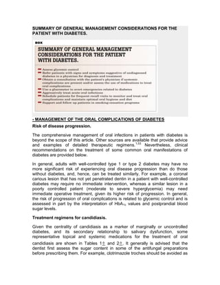 SUMMARY OF GENERAL MANAGEMENT CONSIDERATIONS FOR THE
PATIENT WITH DIABETES.




- MANAGEMENT OF THE ORAL COMPLICATIONS OF DIABETES
Risk of disease progression.

The comprehensive management of oral infections in patients with diabetes is
beyond the scope of this article. Other sources are available that provide advice
and examples of detailed therapeutic regimens. 1,53 Nevertheless, clinical
recommendations on the treatment of some common oral manifestations of
diabetes are provided below.

In general, adults with well-controlled type 1 or type 2 diabetes may have no
more significant risk of experiencing oral disease progression than do those
without diabetes, and, hence, can be treated similarly. For example, a coronal
carious lesion that has not yet penetrated dentin in a patient with well-controlled
diabetes may require no immediate intervention, whereas a similar lesion in a
poorly controlled patient (moderate to severe hyperglycemia) may need
immediate operative treatment, given its higher risk of progression. In general,
the risk of progression of oral complications is related to glycemic control and is
assessed in part by the interpretation of HbA1c values and postprandial blood
sugar levels.

Treatment regimens for candidiasis.

Given the centrality of candidiasis as a marker of marginally or uncontrolled
diabetes, and its secondary relationship to salivary dysfunction, some
representative topical and systemic medications for the treatment of oral
candidiasis are shown in Tables 1⇑ and 2⇑. It generally is advised that the
dentist first assess the sugar content in some of the antifungal preparations
before prescribing them. For example, clotrimazole troches should be avoided as
 