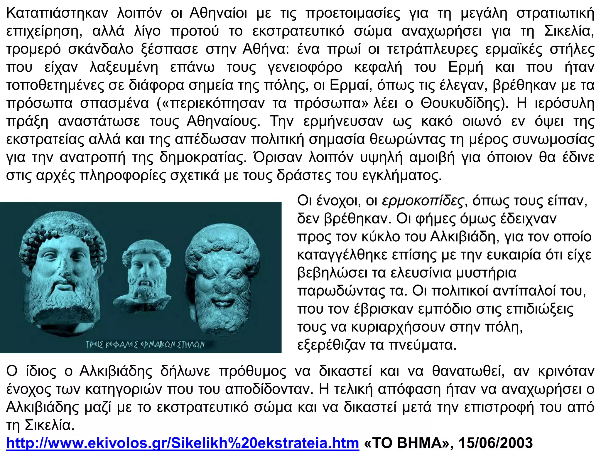 β. Ο Αλκιβιάδης εγκαταλείπει τους Αθηναίους
να στείλουν ισχυρό
στράτευμα στη Σικελία
εναντίον των Αθηναίων,
να οχυρώσουν τη Δεκέλεια
στην Αττική, για να
αποκόψουν την Αθήνα από
την αγροτική τους ενδοχώρα.
Ο Αλκιβιάδης κατηγορείται από τους αντιπάλους του για
ιεροσυλία και ανακαλείται στην Αθήνα για να λογοδοτήσει.
Φοβούμενος θανατική καταδίκη καταφεύγει στη Σπάρτη,
όπου συμβουλεύει τους Σπαρτιάτες:
 