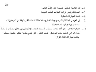 ‫02‬
                                             ‫4 ـــ إثارة دافعية المتعلم وتشجيعه على التعلم الذاتى‬
                                            ‫5 ـــ المحاكاة وتيسير دراسة المفاهيم العلمية الصعبة‬
                                                                   ‫6 ـــ تنمية المهارات العملية‬
     ‫7 ـــ إن العرض المتكامل للموضوع باستخدام وسائط متكاملة متفاعلة ومشوقة من أهم مميزات‬
                                                         ‫استخدام برامج الوسائط المتعددة‬
‫8 ـــ الترفيه التفاعلى : هو أحد أهداف استخدام الوسائط المتعددة 0إذ يمكن من خلل استخدام الوسائط‬
  ‫جعل البرامج العلمية مقدمة فى شكل ألعاب الفيديو والتى تسمح بتنمية التفكير باشكال مختلفة‬
                                                             ‫وتنمية مهارات اتخاذ القرار‬
 