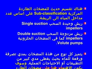 ‫هناك تقسيم حديث للمضخات الطاردة‬
‫المركزية ‪ Sub-classification‬على اساس عدد‬
                ‫مداخل المياه الى الريشة.‬
       ‫ريش وحيدة السحب ‪Single suction‬‬
                               ‫‪impellers‬‬
     ‫ريش مزدوجة السحب ‪Double suction‬‬
     ‫‪ impellers‬كما في المضخات الحلزونية‬
                         ‫‪.Volute pumps‬‬

‫يتميز كل نوع من هذة المضخات بمدي تصرفة‬
     ‫ورفعة للماء بحيث يغطي مدي كبير من‬
    ‫التطبيقات أو الحتياجات العملية. وسوف‬
                  ‫‪C.F. mac123 pdf & mac122 pdf‬‬
 