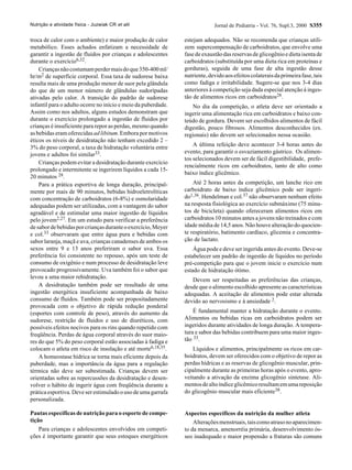 Nutrição e atividade física - Juzwiak CR et alii                            Jornal de Pediatria - Vol. 76, Supl.3, 2000 S355

troca de calor com o ambiente) e maior produção de calor       estejam adequados. Não se recomenda que crianças utili-
metabólico. Esses achados enfatizam a necessidade de           zem supercompensação de carboidratos, que envolve uma
garantir a ingestão de fluidos por crianças e adolescentes     fase de exaustão das reservas de glicogênio e dieta isenta de
durante o exercício6,32.                                       carboidratos (substituída por uma dieta rica em proteínas e
    Crianças não costumam perder mais do que 350-400 ml/       gorduras), seguida de uma fase de alta ingestão desse
hr/m2 de superfície corporal. Essa taxa de sudorese baixa      nutriente, devido aos efeitos colaterais da primeira fase, tais
resulta mais de uma produção menor de suor pela glândula       como fadiga e irritabilidade. Sugere-se que nos 3-4 dias
do que de um menor número de glândulas sudorípadas             anteriores à competição seja dada especial atenção à inges-
ativadas pelo calor. A transição do padrão de sudorese         tão de alimentos ricos em carboidratos28.
infantil para o adulto ocorre no início e meio da puberdade.      No dia da competição, o atleta deve ser orientado a
Assim como nos adultos, alguns estudos demonstram que          ingerir uma alimentação rica em carboidratos e baixo con-
durante o exercício prolongado a ingestão de fluidos por       teúdo de gordura. Devem ser escolhidos alimentos de fácil
crianças é insuficiente para repor as perdas, mesmo quando     digestão, pouco fibrosos. Alimentos desconhecidos (ex.
as bebidas eram oferecidas ad libitum. Embora por motivos      regionais) não devem ser selecionados nessa ocasião.
éticos os níveis de desidratação não tenham excedido 2 –
3% do peso corporal, a taxa de hidratação voluntária entre         A última refeição deve acontecer 3-4 horas antes do
jovens e adultos foi similar33.                                evento, para garantir o esvaziamento gástrico. Os alimen-
                                                               tos selecionados devem ser de fácil digestibilidade, prefe-
    Crianças podem evitar a desidratação durante exercício
                                                               rencialmente ricos em carboidratos, tanto de alto como
prolongado e intermitente se ingerirem líquidos a cada 15-
                                                               baixo índice glicêmico.
20 minutos 28.
    Para a prática esportiva de longa duração, principal-          Até 2 horas antes da competição, um lanche rico em
mente por mais de 90 minutos, bebidas hidroeletrolíticas       carboidrato de baixo índice glicêmico pode ser ingeri-
com concentração de carboidratos (6-8%) e osmolaridade         do1,36. Hendelman e col.37 não observaram nenhum efeito
adequadas podem ser utilizadas, com a vantagem do sabor        na resposta fisiológica ao exercício submáximo (75 minu-
agradável e de estimular uma maior ingestão de líquidos        tos de bicicleta) quando ofereceram alimentos ricos em
pelo jovem2,27. Em um estudo para verificar a preferência      carboidratos 10 minutos antes a jovens não treinados e com
de sabor de bebidas por crianças durante o exercício, Meyer    idade média de 14,5 anos. Não houve alteração do quocien-
e col.33 observaram que entre água pura e bebidas com          te respiratório, batimento cardíaco, glicemia e concentra-
sabor laranja, maçã e uva, crianças canadenses de ambos os     ção de lactato.
sexos entre 9 e 13 anos preferiram o sabor uva. Essa               Água pode e deve ser ingerida antes do evento. Deve-se
preferência foi consistente no repouso, após um teste de       estabelecer um padrão de ingestão de líquidos no período
consumo de oxigênio e num processo de desidratação leve        pré-competição para que o jovem inicie o exercício num
provocado progressivamente. Uva também foi o sabor que         estado de hidratação ótimo.
levou a uma maior rehidratação.
                                                                  Devem ser respeitadas as preferências das crianças,
    A desidratação também pode ser resultado de uma            desde que o alimento escolhido apresente as características
ingestão energética insuficiente acompanhada de baixo          adequadas. A aceitação de alimentos pode estar alterada
consumo de fluidos. Também pode ser propositadamente           devido ao nervosismo e à ansiedade 2.
provocada com o objetivo de rápida redução ponderal
(esportes com controle de peso), através do aumento da             É fundamental manter a hidratação durante o evento.
sudorese, restrição de fluidos e uso de diuréticos, com        Alimentos ou bebidas ricas em carboidratos podem ser
possíveis efeitos nocivos para os rins quando repetido com     ingeridos durante atividades de longa duração. A tempera-
freqüência. Perdas de água corporal através do suor maio-      tura e sabor das bebidas contribuem para uma maior inges-
res do que 5% do peso corporal estão associadas à fadiga e     tão 33.
colocam o atleta em risco de insolação e até morte6,18,35.         Líquidos e alimentos, principalmente os ricos em car-
    A homeostase hídrica se torna mais eficiente depois da     boidratos, devem ser oferecidos com o objetivo de repor as
puberdade, mas a importância da água para a regulação          perdas hídricas e as reservas de glicogênio muscular, prin-
térmica não deve ser subestimada. Crianças devem ser           cipalmente durante as primeiras horas após o evento, apro-
orientadas sobre as repercussões da desidratação e desen-      veitando a ativação da enzima glicogênio sintetase. Ali-
volver o hábito de ingerir água com freqüência durante a       mentos de alto índice glicêmico resultam em uma reposição
prática esportiva. Deve ser estimulado o uso de uma garrafa    do glicogênio muscular mais eficiente38.
personalizada.

Pautas específicas de nutrição para o esporte de compe-        Aspectos específicos da nutrição da mulher atleta
tição                                                              Alterações menstruais, tais como atraso no aparecimen-
    Para crianças e adolescentes envolvidos em competi-        to da menarca, amenorréia primária, desenvolvimento ós-
ções é importante garantir que seus estoques energéticos       seo inadequado e maior propensão a fraturas são comuns
 