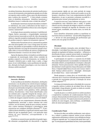 S356 Jornal de Pediatria - Vol. 76, Supl.3, 2000                                Nutrição e atividade física - Juzwiak CR et alii


em atletas femininas, decorrentes de nutrição insuficiente e   excessivamente rápida em um curto período de tempo
excesso de treinamento, principalmente quando envolvidas       alternado com episódios de vômitos provocados ou uso de
em esportes onde a estética, força e peso são determinantes    laxantes e diuréticos. Esse é um comportamento de difícil
para a prática dos mesmos5,6. A inter-relação existente        diagnóstico, já que os pacientes costumam escondê-lo e
entre os distúrbios alimentares, distúrbios menstruais e       apresentar peso normal, principalmente no início.
distúrbios ósseos é conhecida como a tríade das atletas39.         A anorexia nervosa é uma síndrome mais grave e com
    As disfunções menstruais incluem desordens ovulatóri-      conseqüências mais deletérias para a saúde. O quadro
as subclínicas, tais como a deficiência da fase luteal e a     clássico envolve alteração da imagem corporal e constante
anovulação, além de distúrbios clínicos tais como oligome-     e compulsiva limitação da ingestão de alimentos ou até
norréia e amenorréia6.                                         mesmo jejum, resultando, em muitos casos, na morte do
    A etiologia dessas anomalias mestruais é multifatorial.    paciente18.
Alguns fatores associados a irregularidades menstruais             Esses distúrbios alimentares podem se manifestar na
incluem estresse (associado ao estilo de vida e desempenho     sua forma clínica ou subclínica – de mais difícil diagnóstico
atlético), ingestão energética inadequada, baixo percentual    – , e devem ser uma preocupação dos profissionais que
de gordura corporal e regime de treinamento rigoroso1,39.      atuam com esse grupo de atletas39,40.
    Adolescentes fisicamente ativas e amenorréicas podem
não estar preocupadas com o risco a longo prazo de osteo-
porose, mas podem ser persuadidas a realizar alterações na         Obesidade
ingestão alimentar e na carga de treinamento quando orien-         Existem múltiplas interações entre atividade física e
tadas sobre os riscos de fraturas de estresse e problemas de   obesidade. A atividade física diminui o risco de obesidade,
hipotermia durante o exercício em climas frios13.              atuando na regulação do balanço energético – influencia a
                                                               distribuição do peso corporal, preservando ou mantendo a
    Apesar de algumas atletas e treinadores acreditarem que
                                                               massa magra, além de seus efeitos na perda de peso41.
a suspensão da menstruação indica ótimo conteúdo de
gordura corporal ou nível de treinamento, na verdade tal           A participação em esportes e o aumento da atividade
situação é deletéria para a saúde óssea e pode, a longo        física são freqüentemente recomendados no tratamento da
prazo, levar à infertilidade e outros problemas de reprodu-    obesidade infantil, acompanhada de orientação e educação
ção, alteração da função imunológica e um risco maior de       alimentar. Fatores psicossociais e baixa aptidão física po-
doenças cardiovasculares6.                                     dem diminuir a motivação da criança obesa para a atividade
                                                               física. A hipoatividade física cria um ciclo vicioso: inativi-
                                                               dade– balanço calórico positivo – obesidade – diminuição
                                                               da atividade física – maior inatividade9,42.
                                                                  Desde pequena a criança deve ser incentivada a uma
Distúrbios Alimentares                                         vida mais ativa. Exercício realizado precocemente durante
    Anorexia e Bulimia                                         o período de crescimento previne a formação de novas
    A alta incidência de distúrbios alimentares, disfunções    células adiposas41,42.
menstruais e uso de práticas de controle de peso inadequa-         A criança em tratamento para a obesidade deve associar
das relatadas por jovens atletas sugere que muitas delas não   a ingestão calórica à prática de atividade física de baixa
alcançam suas demandas energéticas e nutricionais diárias.     intensidade e larga duração, levando-se ainda em conside-
A prática de esportes como ginástica, ballet, patinação        ração o aspecto recreacional44.
artística, fisiculturismo e lutas foram identificados como
                                                                   A perda de peso e os efeitos positivos cardiovasculares
um estímulo para a ingestão marginal de energia, com o
                                                               e respiratórios resultantes do condicionamento físico em
objetivo de manter o peso corporal baixo, compatível com
                                                               crianças obesas produzem diminuição do esforço fisiológi-
o critério de imagem corporal inerente a essas atividades6.
                                                               co durante o exercício. No aspecto psicossocial, promove a
    A presença de um comportamento alimentar alterado,         melhora da auto-imagem, auto-confiança, sociabilidade,
freqüentemente associado a outros sintomas tais como           além de menor percepção de esforço.
vômitos, uso de laxantes, perda de peso extrema, amenor-
réia e outros sintomas fisiológicos e psicológicos, pode
caracterizar um verdadeiro distúrbio alimentar18,6. A pre-
valência desses distúrbios é significativamente maior entre    Considerações Finais
atletas do que na população geral, e em particular entre
                                                                   Na ânsia de obter um melhor rendimento, mais múscu-
atletas do sexo feminino, correspondendo a 32-
                                                               los e reduzir a gordura corporal, muitos jovens utilizam
63%3,4,6,39,40.
                                                               suplementos alimentares e muitas vezes substâncias farma-
   A bulimia se caracteriza por episódios de grande inges-     cológicas supondo que “se é natural não pode fazer mal” e
tão alimentar acompanhados de descontrole e ingestão           que “se uma pequena quantidade faz bem, maior quantidade
 