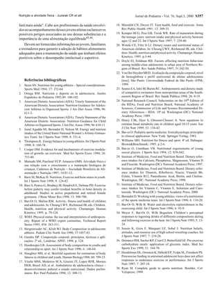 Nutrição e atividade física - Juzwiak CR et alii                                     Jornal de Pediatria - Vol. 76, Supl.3, 2000 S357

fará mais ainda”. Cabe aos profissionais da saúde envolvi-            18. Meredith CN, Dwyer JT. Teen health, food and exercise. Annu
dos no acompanhamento desses jovens atletas esclarecer os                 Rev Public Health 1991; 12: 309-33.
possíveis perigos associados ao uso dessas substâncias e a            19. Kemper HCG, Post GB, Twisk WR. Rate of maturation during
                                                                          the teenage years: nutrient intake and physical activity between
importância de uma alimentação equilibrada45,46.
                                                                          ages 12 and 22. Int J Sports Nutr 1997; 7: 229-40.
    Devem ser fornecidas informações ao jovem, familiares             20. Woteki CE, Filer Jr LJ. Dietary issues and nutritional status of
e treinadores para garantir a adoção de hábitos alimentares               American children. In: Cheung LWY, Richmond JB, eds. Chil-
adequados para a manutenção da saúde que tenham efeitos                   dren. Health, nutrition and physical activity. Champaign: Human
positivos sobre o desempenho intelectual e esportivo.                     Kinetics; 1995. p.3-44.
                                                                      21. Doyle EI, Feldman RH. Factors affecting nutrition behaviour
                                                                          among middle-class adolescents in urban area of Northern Re-
                                                                          gion of Brazil. Rev Saúde Pública 1997; 31:342-50.
                                                                      22. Von Der Heyden MED. Avaliação da composição corporal, nível
                                                                          de hemoglobina e perfil nutricional de atletas adolescentes
    Referências bibliográficas                                            [tese]. São Paulo: Universidade Federal de São Paulo -EPM;
1. Steen SN. Nutrition for young athletes – Special considerations.       1999.
    Sports Med 1994; 17: 152-64.                                      23. Soares EA, Ishii M, Burini RC. Anthrpometric and dietetic study
2. Ortega RM. Nutrición y deporte en la adolecencia. Anales               of competitive swimmers from metropolitan areas of the South-
    Españoles de Pediatria 1992;49: 100-102.                              eastern Region of Brazil. Rev Saúde Pública 1994; 28: 9-19.
3. American Dietetic Association (ADA). Timely Statement of the       24. National Research Council, Subcomitee on the 10th Edition of
    American Dietetic Association: Nutrition Guidance for Adoles-         the RDAs, Food and Nutrition Board, National Academy of
    cent Athletes in Organized Sports. J Am Diet Assoc 1996; 96:          Sciences, Commission of Life and Science Recommended Di-
    611-2.                                                                etary Allowences – RDA. 10ª ed. Washington (DC): National
4. American Dietetic Association (ADA). Timely Statement of the           Academy Press; 1989.
    American Dietetic Association: Nutrition Guidance for Child       25. Henry CJK, Dyer S, Ghusain-Choueri A. New equations to
    Athletes in Organized Sports. J Am Die. Assoc 1996; 96: 610-11.       estimate basal metabolic rate in children aged 10-15 years. Eur
5. Jonal Agadda SS, Bernadot D, Nelson M. Energy and nutrient             J Clin Nutr 1999; 53: 134-42.
    intakes of the United States National Women’s Artistic Gimnas-    26. Bar-or O. Pediatric sports medicine: from physiologic principles
    tics Team. Int J Sports Nutr 1998; 8: 331-4.                          to clinical application. New York: Springer Verlag; 1983.
6. Thompson JL. Energy balance in young athletes. Int J Sports Nutr   27. Williams MH. Nutrition for fitness and sport. 4ª ed. Dubuque:
    1998; 8: 160-74.                                                      Brown&Benchmark; 1995. p.2-6.
7. Cooper DM. Evidence for and mechanisms of exercise modula-         28. Bar-or O, Unnitham VB. Nutritional requirements of young
    tion of growth- an overview. Med Sci Sports Exerc 1994; 26:           soccer players. J Sports Scie 1994; 12: S39-S42.
    733-40.                                                           29. Institute of Medicine, Food and Nutrition Board. Dietary refer-
8. Matsudo SM, Paschoal VCP, Amancio OMS. Atividade física e              ence intakes for Calcium, Phosphorus, Magnesium, Vitamin D
    sua relação com o crescimento e a maturação biológica de              and Fluoride. Washington (DC): National Academy Press; 1997.
    crianças. Cadernos de Nutrição – Sociedade Brasileira de Ali-     30. Institute of Medicine, Food and Nutrition Board. Dietary refer-
    mentação e Nutrição 1997; 14:01-12.                                   ence intakes for Thiamin, Riboflavin, Niacin, Vitamin B6,
9. Barri SI, McKay H. Nutrition, Exercise and bone status in youth.       Folate, Vitamin B12, Pantotheinic Acid, Biotin, and Choline.
    Int J Sports Nutr 1998; 9: 124-42.                                    Washington, DC: National Academy Press; 1998.
10. Bass S, Pearce G, Bradney M, Hendrich E, Delmas PD. Exercise      31. Institute of Medicine, Food and Nutrition Board. Dietary refer-
    before puberty may confer residual benefits in bone density in        ence intakes for Vitamin C, Vitamin E, Selenium and Caro-
    adulthood: Studies in active prepubertal and retired female           tenoids. Washington (DC): National Academy Press; 2000.
    gymnasts. J Bone Miner Res 1998; 13: 500-700.                     32. Bernadot D. Working with young athletes: views of a nutritionist
11. Bar-Or O, Malina RM. Activity, fitness and health of children         of the sports medicine team. Int J Sports Nutr 1996; 6: 110-20.
    and adolescents. In: Cheung LWY, Richmond JB, eds. Children.      33. Bar-Or O, Wilk B. Water and electrolyte replenishment in the
    Health, nutrition and physical activity. Champaign: Human             exercising child. Int J Sports Nutr 1996; 6: 93-9.
    Kinetics; 1995. p. 79-124.                                        34. Meyer F, Bar-Or O, Wilk Boguslaw Children’s perceptual
12. WHO. Physical status: the use and interpretation of anthropom-        responses to ingesting drinks of differents compositions during
    etry. Report of a WHO expert committee, Technical Report              and following exercise in the heat. Int J Sports Nutr 1995; 5: 13-
    Series 1995; 854: 263-311.                                            24.
13. Hergenroeder AC, Klish WJ. Body Composition in adolescents        35. Sossin K, Gizis F, Marquart LF, Sobal J. Nutrition beliefs,
    athletes. Pediatr Clin North Am 1990; 37:1057-83.                     attitudes, and resource use of high school wrestling coaches. Int
14. Guedes DP. Composição corporal: princípios, técnicas e apli-          J Sports Nutr 1997; 7: 219-28.
    cações. 2ª ed., Londrina: APEF; 1994. p. 124.                     36. Demarco HM, Sucher KP, Cisar CJ, Butterfield GE. Pre-exercise
15. Houtkooper LB. Assessment of body composition in youths and           carbohydrate meals: application of glicemic index. Med Sci
    relationship to sport. Int J Sports Nutr 1996; 6: 146-64.             Sports Exc 1999; 31: 164-70.
16. Slaughter MH, et al. Skinfold equations for estimation of body    37. Hendelman DL, Ornstein K, Debold EP, Volpe SL, Freedson PS.
    fatness in children and youth. Human Biology1988; 60: 709-23.         Preexercise feeding in untrained adolescent boys does not affect
17. Vitalle MSS, Medeiros SCA, Grazini JT, Lopez RFR, Moraes              responses to endurance exercise or performance. Int J Sports
    DEB, Brasil AD, et al. Ambulatório de adolescência clínica –          Nutr 1997; 7: 207-18.
    desenvolvimento puberal e estado nutricional. Dados prelim-       38. Ryan M. Complete guide to sports nutrition. Boulder, Col:
    inares. Rev Paul Pediatria 1994; 12: 308-13.                          Velopress; 1999.
 
