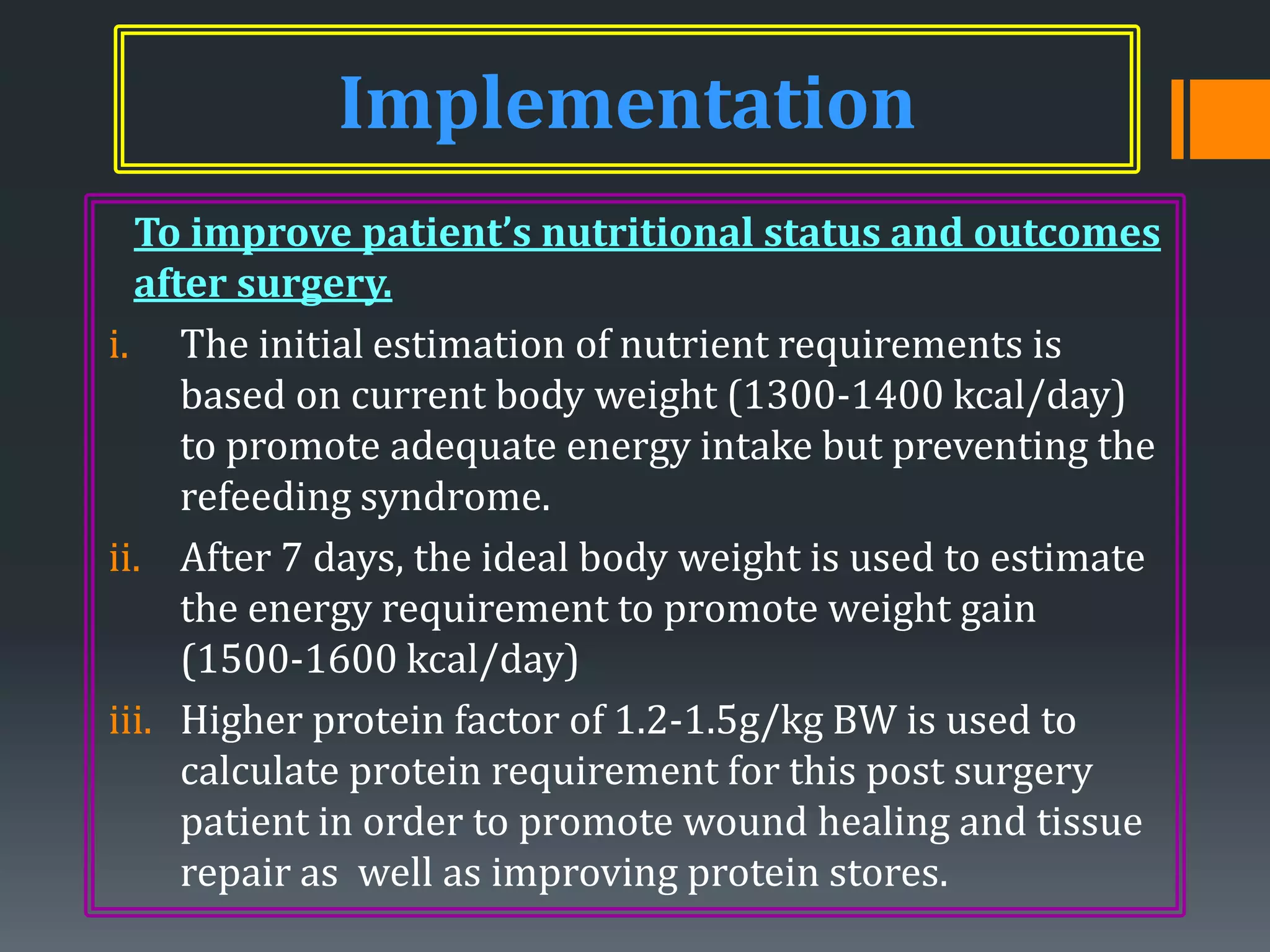 Implementation
  To improve patient’s nutritional status and outcomes
  after surgery.
i. The initial estimation of nutrient requirements is
     based on current body weight (1300-1400 kcal/day)
     to promote adequate energy intake but preventing the
     refeeding syndrome.
ii. After 7 days, the ideal body weight is used to estimate
     the energy requirement to promote weight gain
     (1500-1600 kcal/day)
iii. Higher protein factor of 1.2-1.5g/kg BW is used to
     calculate protein requirement for this post surgery
     patient in order to promote wound healing and tissue
     repair as well as improving protein stores.
 