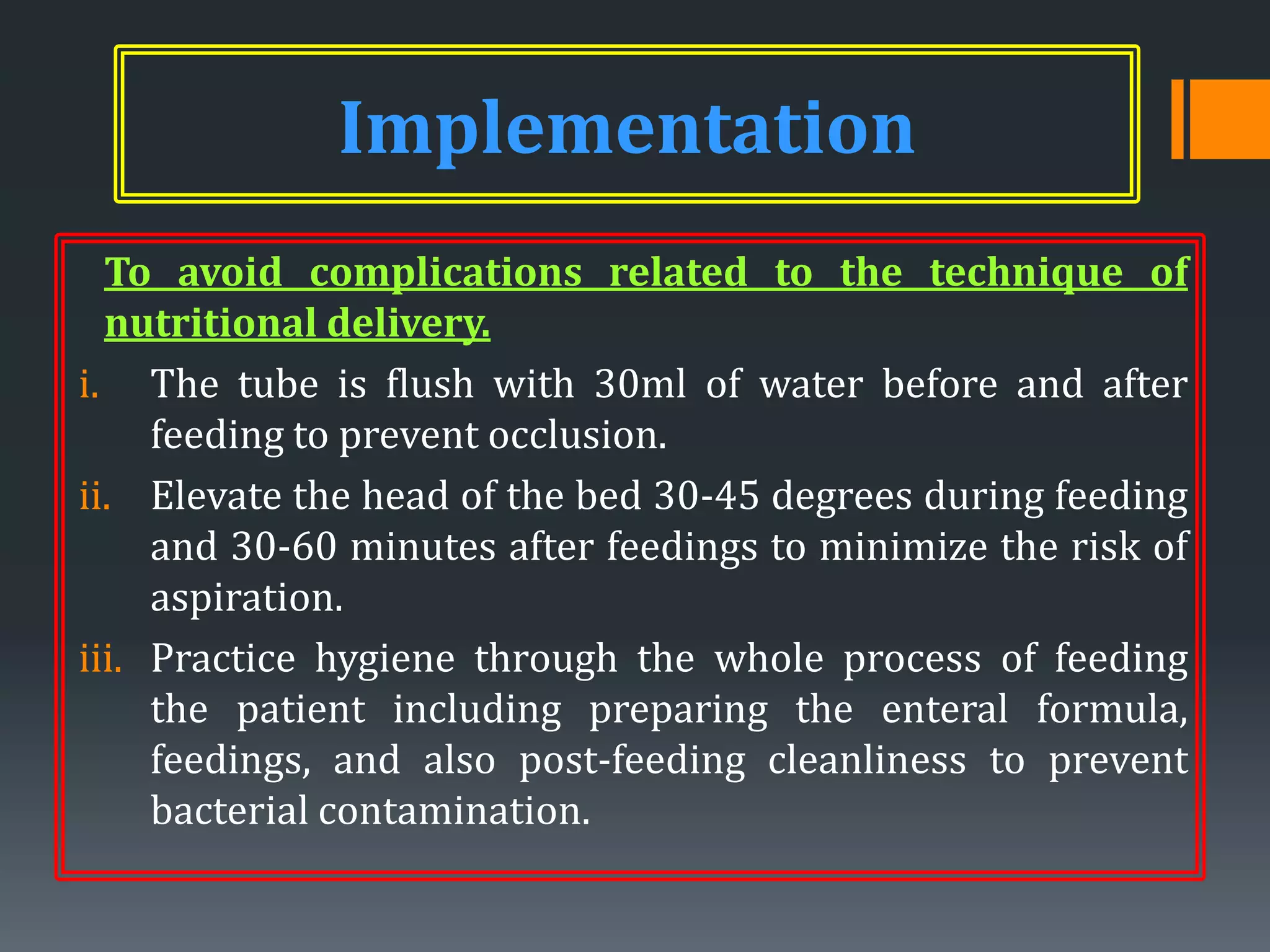 Implementation
  To avoid complications related to the technique of
  nutritional delivery.
i. The tube is flush with 30ml of water before and after
     feeding to prevent occlusion.
ii. Elevate the head of the bed 30-45 degrees during feeding
     and 30-60 minutes after feedings to minimize the risk of
     aspiration.
iii. Practice hygiene through the whole process of feeding
     the patient including preparing the enteral formula,
     feedings, and also post-feeding cleanliness to prevent
     bacterial contamination.
 