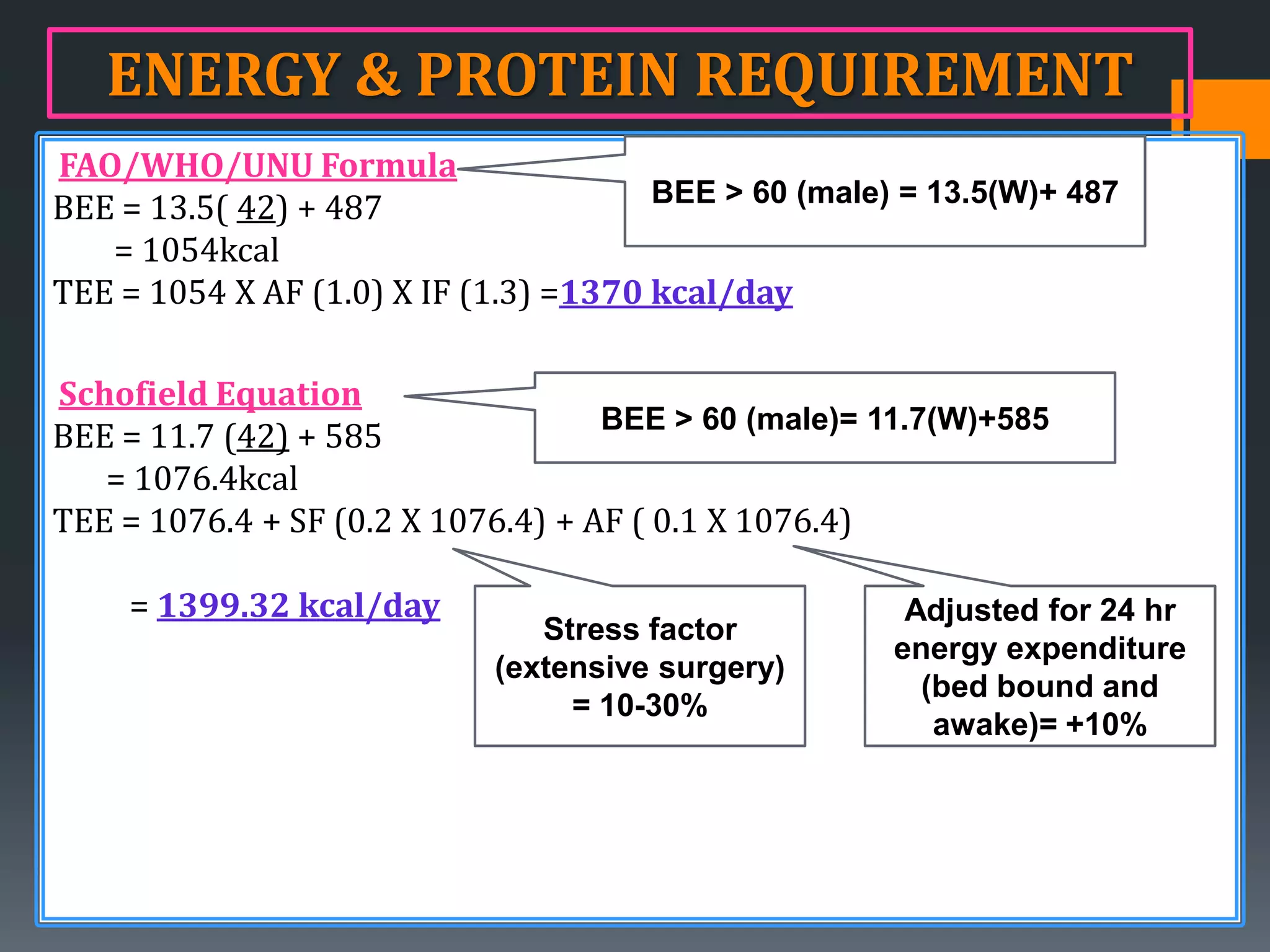 ENERGY & PROTEIN REQUIREMENT
FAO/WHO/UNU Formula
                                       BEE > 60 (male) = 13.5(W)+ 487
BEE = 13.5( 42) + 487
   = 1054kcal
TEE = 1054 X AF (1.0) X IF (1.3) =1370 kcal/day

Schofield Equation
                                    BEE > 60 (male)= 11.7(W)+585
BEE = 11.7 (42) + 585
   = 1076.4kcal
TEE = 1076.4 + SF (0.2 X 1076.4) + AF ( 0.1 X 1076.4)

    = 1399.32 kcal/day                                 Adjusted for 24 hr
                               Stress factor
                                                      energy expenditure
                            (extensive surgery)
                                                        (bed bound and
                                 = 10-30%
                                                         awake)= +10%
 
