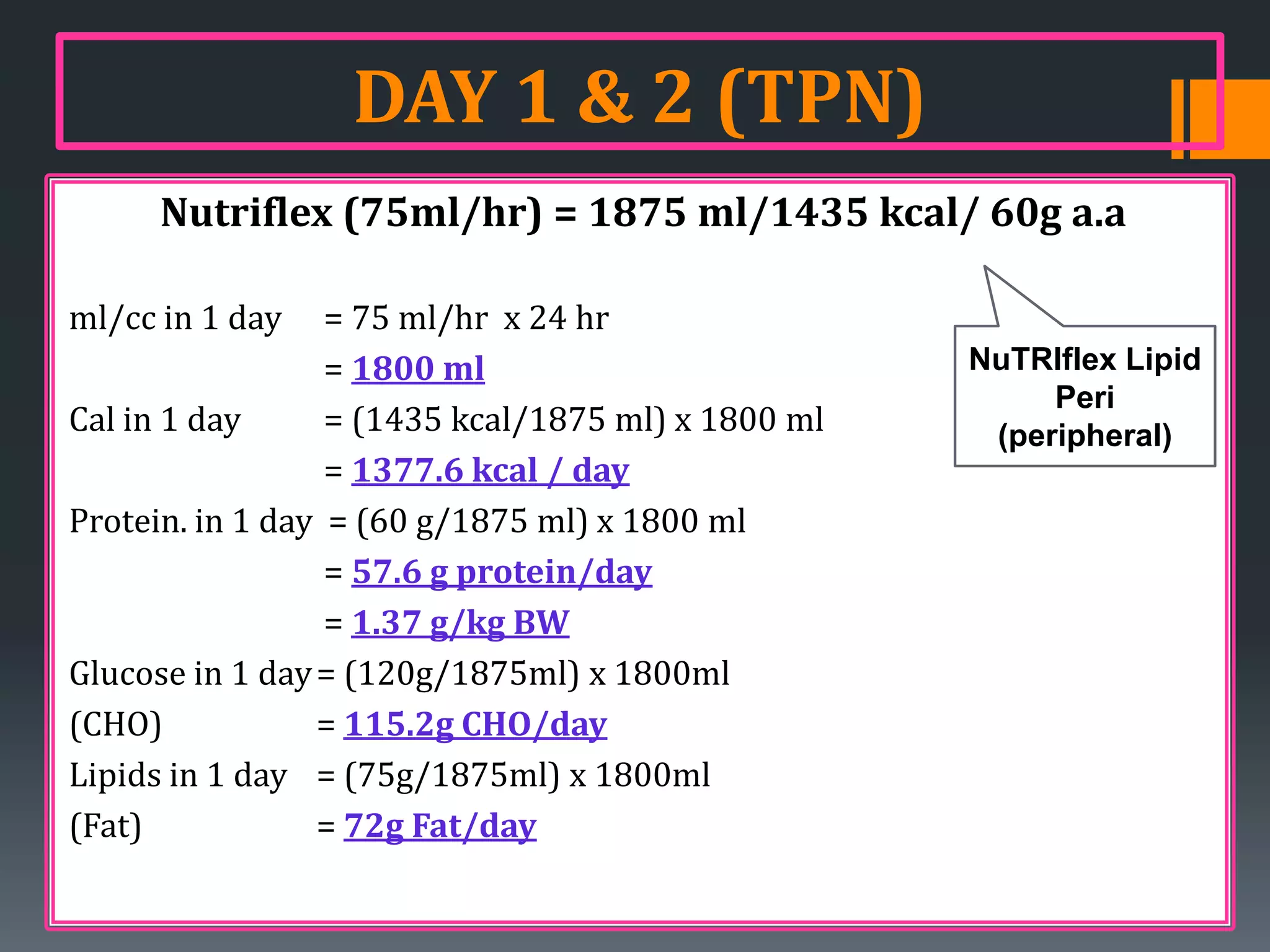 DAY 1 & 2 (TPN)
     Nutriflex (75ml/hr) = 1875 ml/1435 kcal/ 60g a.a

ml/cc in 1 day    = 75 ml/hr x 24 hr
                  = 1800 ml                         NuTRIflex Lipid
                                                         Peri
Cal in 1 day      = (1435 kcal/1875 ml) x 1800 ml    (peripheral)
                  = 1377.6 kcal / day
Protein. in 1 day = (60 g/1875 ml) x 1800 ml
                  = 57.6 g protein/day
                  = 1.37 g/kg BW
Glucose in 1 day = (120g/1875ml) x 1800ml
(CHO)            = 115.2g CHO/day
Lipids in 1 day = (75g/1875ml) x 1800ml
(Fat)            = 72g Fat/day
 