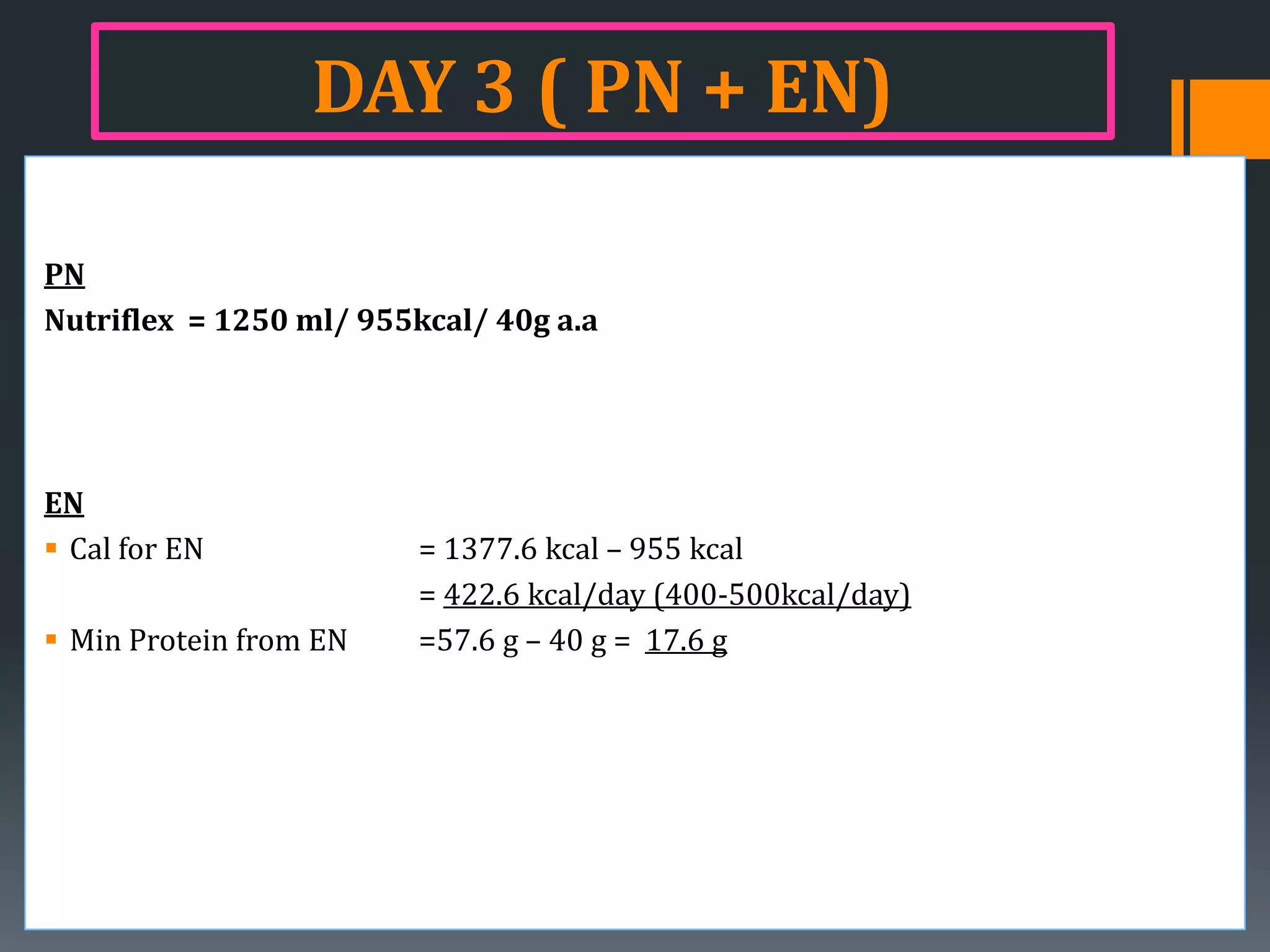 DAY 3 ( PN + EN)

PN
Nutriflex = 1250 ml/ 955kcal/ 40g a.a




EN
 Cal for EN             = 1377.6 kcal – 955 kcal
                         = 422.6 kcal/day (400-500kcal/day)
 Min Protein from EN    =57.6 g – 40 g = 17.6 g
 