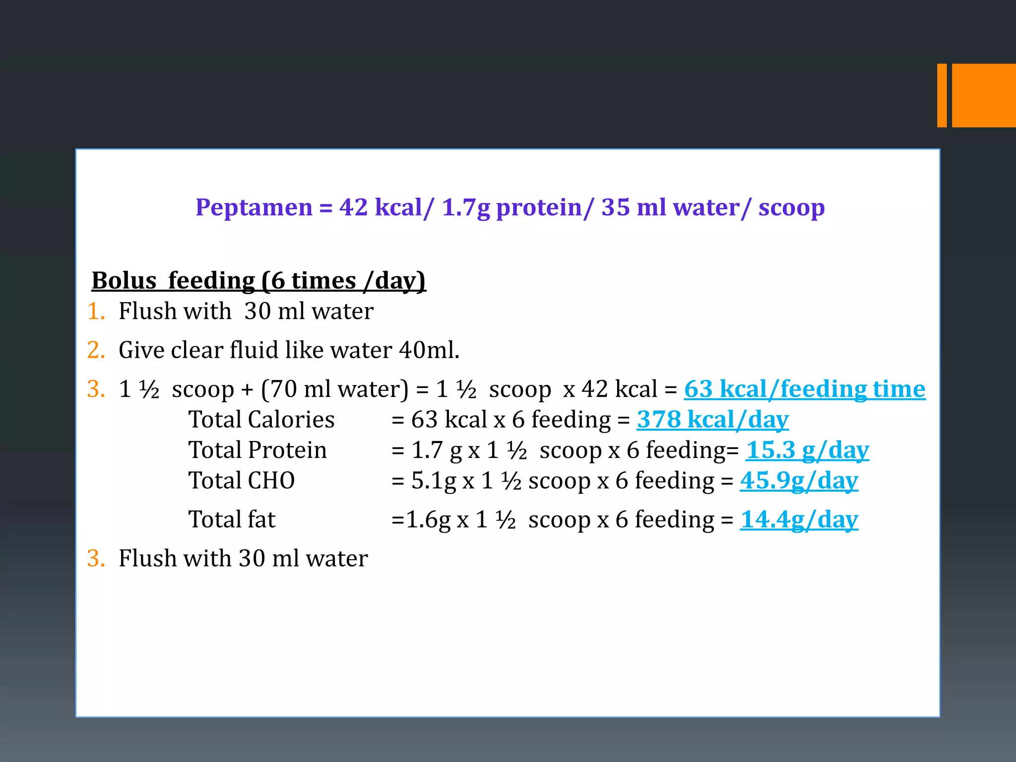 Peptamen = 42 kcal/ 1.7g protein/ 35 ml water/ scoop

Bolus feeding (6 times /day)
1. Flush with 30 ml water
2. Give clear fluid like water 40ml.
3. 1 ½ scoop + (70 ml water) = 1 ½ scoop x 42 kcal = 63 kcal/feeding time
        Total Calories    = 63 kcal x 6 feeding = 378 kcal/day
        Total Protein     = 1.7 g x 1 ½ scoop x 6 feeding= 15.3 g/day
        Total CHO         = 5.1g x 1 ½ scoop x 6 feeding = 45.9g/day
         Total fat           =1.6g x 1 ½ scoop x 6 feeding = 14.4g/day
3. Flush with 30 ml water
 