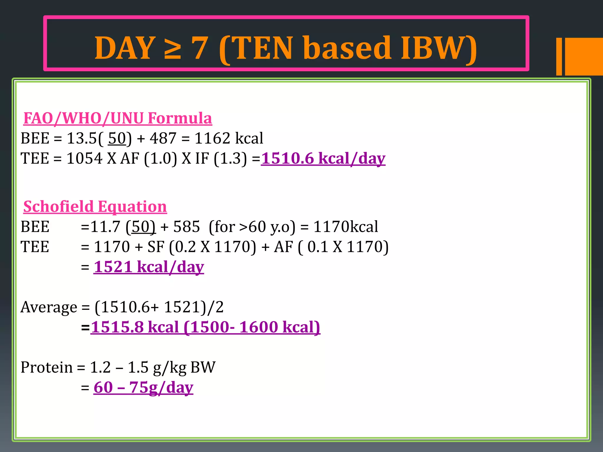 DAY ≥ 7 (TEN based IBW)
FAO/WHO/UNU Formula
BEE = 13.5( 50) + 487 = 1162 kcal
TEE = 1054 X AF (1.0) X IF (1.3) =1510.6 kcal/day

Schofield Equation
BEE    =11.7 (50) + 585 (for >60 y.o) = 1170kcal
TEE    = 1170 + SF (0.2 X 1170) + AF ( 0.1 X 1170)
       = 1521 kcal/day

Average = (1510.6+ 1521)/2
        =1515.8 kcal (1500- 1600 kcal)

Protein = 1.2 – 1.5 g/kg BW
        = 60 – 75g/day
 