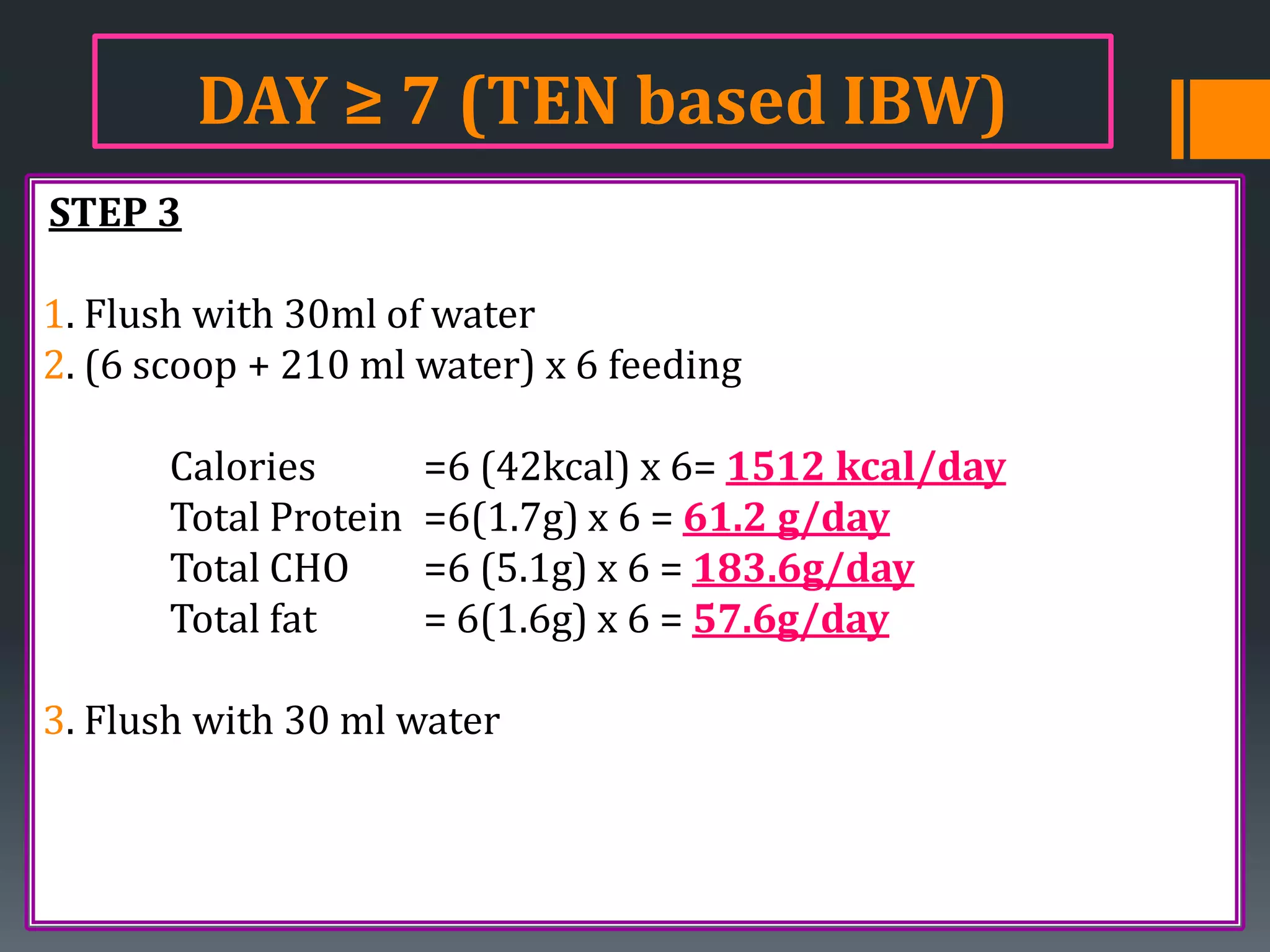 DAY ≥ 7 (TEN based IBW)
STEP 3

1. Flush with 30ml of water
2. (6 scoop + 210 ml water) x 6 feeding

       Calories        =6 (42kcal) x 6= 1512 kcal/day
       Total Protein   =6(1.7g) x 6 = 61.2 g/day
       Total CHO       =6 (5.1g) x 6 = 183.6g/day
       Total fat       = 6(1.6g) x 6 = 57.6g/day

3. Flush with 30 ml water
 