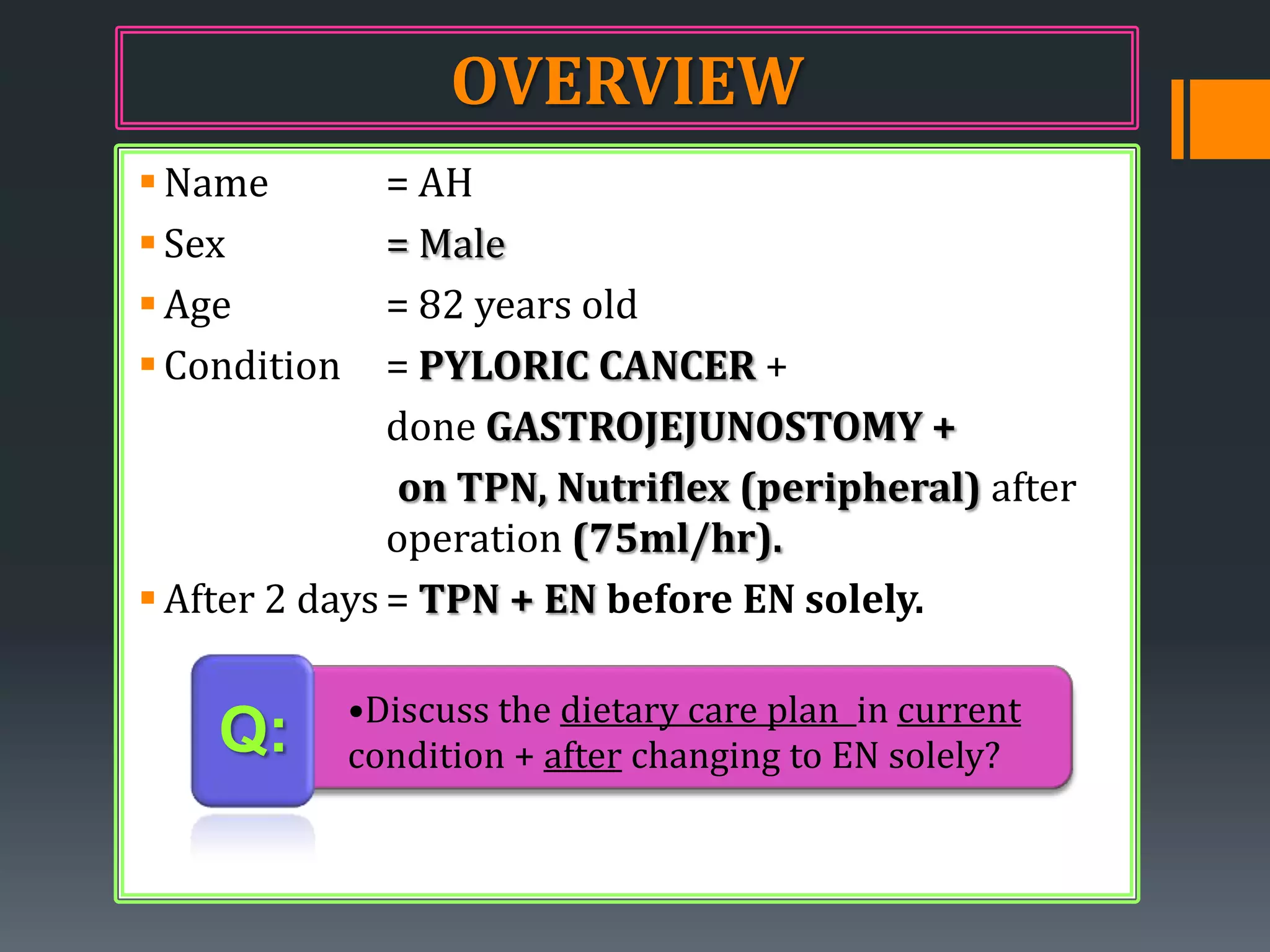 OVERVIEW
 Name         = AH
 Sex          = Male
 Age          = 82 years old
 Condition    = PYLORIC CANCER +
               done GASTROJEJUNOSTOMY +
                on TPN, Nutriflex (peripheral) after
               operation (75ml/hr).
 After 2 days = TPN + EN before EN solely.

              •Discuss the dietary care plan in current
    Q:        condition + after changing to EN solely?
 