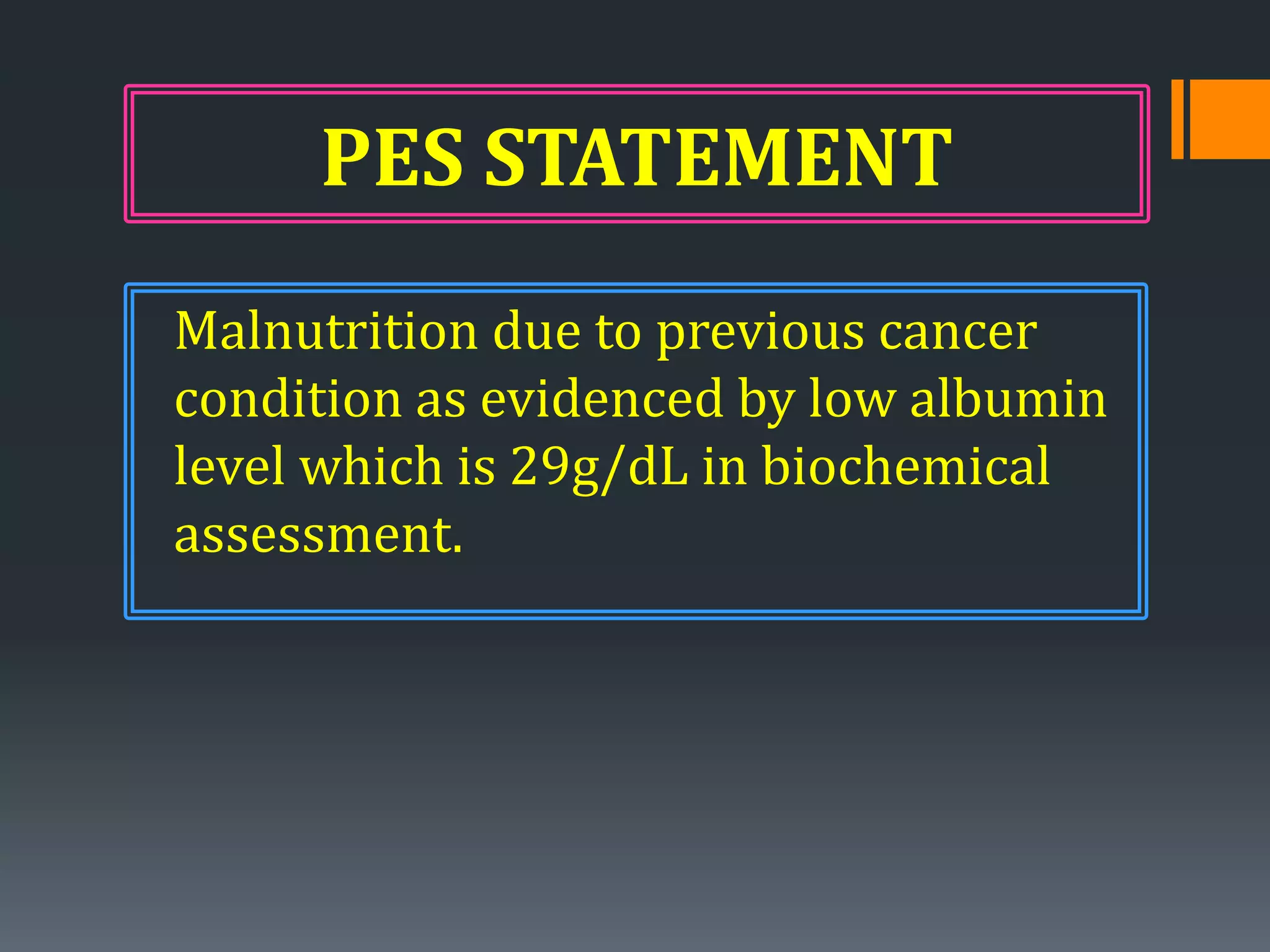 PES STATEMENT
Malnutrition due to previous cancer
condition as evidenced by low albumin
level which is 29g/dL in biochemical
assessment.
 