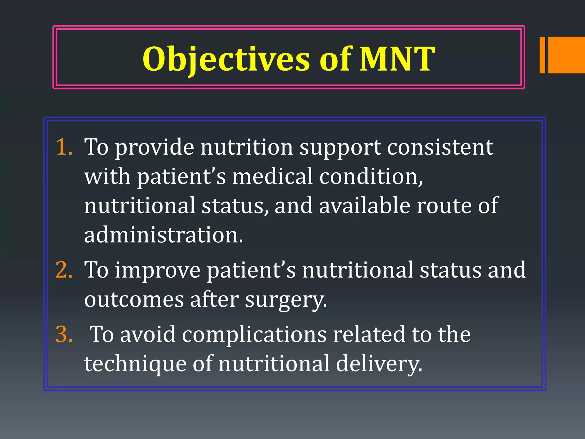 Objectives of MNT

1. To provide nutrition support consistent
   with patient’s medical condition,
   nutritional status, and available route of
   administration.
2. To improve patient’s nutritional status and
   outcomes after surgery.
3. To avoid complications related to the
   technique of nutritional delivery.
 