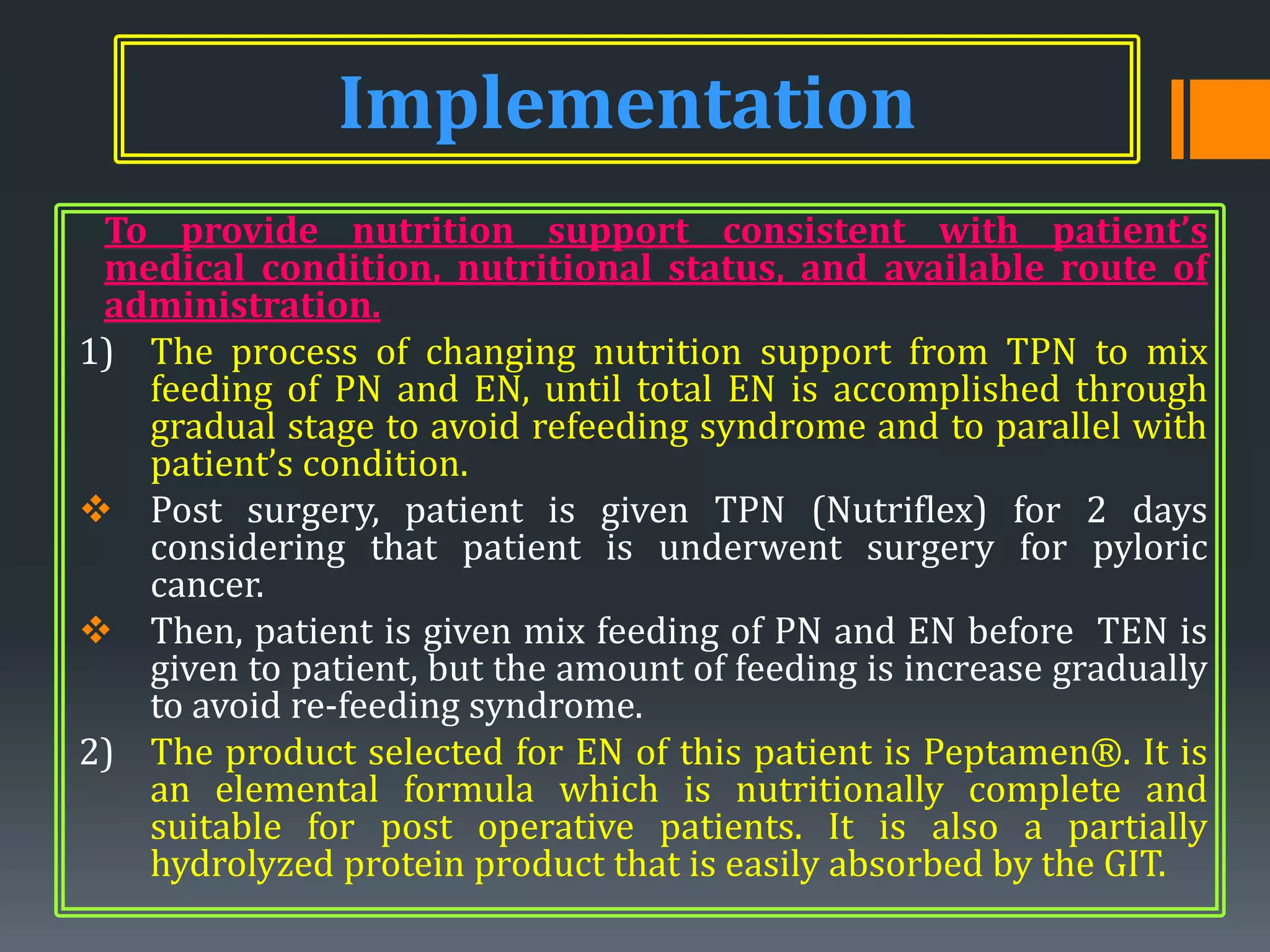 Implementation
 To provide nutrition support consistent with patient’s
 medical condition, nutritional status, and available route of
 administration.
1) The process of changing nutrition support from TPN to mix
   feeding of PN and EN, until total EN is accomplished through
   gradual stage to avoid refeeding syndrome and to parallel with
   patient’s condition.
 Post surgery, patient is given TPN (Nutriflex) for 2 days
   considering that patient is underwent surgery for pyloric
   cancer.
 Then, patient is given mix feeding of PN and EN before TEN is
   given to patient, but the amount of feeding is increase gradually
   to avoid re-feeding syndrome.
2) The product selected for EN of this patient is Peptamen®. It is
   an elemental formula which is nutritionally complete and
   suitable for post operative patients. It is also a partially
   hydrolyzed protein product that is easily absorbed by the GIT.
 