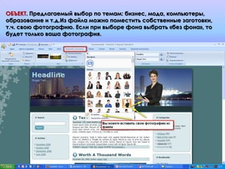 ОБЪЕКТ. Предлагаемый выбор по темам: бизнес, мода, компьютеры,
образование и т.д.Из файла можно поместить собственные заготовки,
т.ч. свою фотографию. Если при выборе фона выбрать «без фона», то
будет только ваша фотография.
 