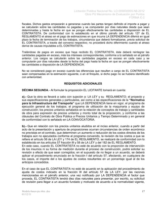 Licitación Pública Nacional No. LO-009000955-N8-2012
                                                   Obra PU Mecanismo de Evaluación por Puntos
                                                                                    FORMA E-2

fiscales. Dichos gastos empezarán a generarse cuando las partes tengan definido el importe a pagar y
se calcularán sobre las cantidades no pagadas y se computarán por días naturales desde que sean
determinadas y hasta la fecha en que se pongan efectivamente las cantidades a disposición de EL
CONTRATISTA. De conformidad con lo establecido en el último párrafo del artículo 127 de EL
REGLAMENTO el atraso en el pago de estimaciones en que incurra LA DEPENDENCIA diferirá en igual
plazo la fecha de terminación de los trabajos, circunstancia que deberá formalizarse, previa solicitud de
EL CONTRATISTA, a través del convenio respectivo; no procederá dicho diferimiento cuando el atraso
derive de causas imputables a EL CONTRATISTA.

Tratándose de pagos en exceso que haya recibido EL CONTRATISTA, éste deberá reintegrar las
cantidades pagadas en exceso, más los intereses correspondientes, conforme a lo señalado en el párrafo
anterior. Los cargos se calcularán sobre las cantidades pagadas en exceso en cada caso y se
computarán por días naturales desde la fecha del pago hasta la fecha en que se pongan efectivamente
las cantidades a disposición de LA DEPENDENCIA.

No se considerará pago en exceso cuando las diferencias que resulten a cargo de EL CONTRATISTA
sean compensadas en la estimación siguiente, o en el finiquito, si dicho pago no se hubiera identificado
con anterioridad.

                                  REQUISITOS ADICIONALES

DÉCIMA SEGUNDA.- Al formular la proposición EL LICITANTE tomará en cuenta:

a).- Que la obra se llevará a cabo con sujeción a: LA LEY y su REGLAMENTO; el proyecto y
sus especificaciones generales y particulares, así como a las especificaciones de la “Normativa
para la Infraestructura del Transporte” que LA DEPENDENCIA tiene en vigor, el programa de
ejecución general de los trabajos; el programa de utilización de la maquinaria y equipo de
construcción; los precios unitarios señalados en la relación de conceptos de trabajo y cantidades
de obra para expresión de precios unitarios y monto total de la proposición, y conforme a las
cláusulas del Contrato de Obra Pública a Precios Unitarios y Tiempo Determinado y en general
de conformidad con lo señalado en LA CONVOCATORIA.

b).- Que en relación con los precios unitarios aludidos en el inciso anterior, cuando a partir del
acto de la presentación y apertura de proposiciones ocurran circunstancias de orden económico
no previstas en el contrato, que determinen un aumento o reducción de los costos directos de los
trabajos aún no ejecutados conforme al programa convenido, la revisión de los costos a que se
refiere el artículo 56 de LA LEY y 174 de EL REGLAMENTO, se realizará de conformidad con lo
establecido en los artículos 57 fracción III y 58 de LA LEY y del 182 de EL REGLAMENTO.
En este caso, cuando EL CONTRATISTA no esté de acuerdo con la proporción de intervención
de los insumos ni su forma de medición durante el proceso de construcción, podrá solicitar su
revisión a efecto de que sean corregidos; en el supuesto de no llegar a un acuerdo, se deberá
aplicar el procedimiento enunciado en la fracción I del artículo 57; afectando, en cualquiera de
los casos, el importe del o los ajustes de costos resultantes en un porcentaje igual al de los
anticipos concedidos.

En el caso de que EL CONTRATISTA no esté de acuerdo en la aplicación del procedimiento de
ajuste de costos indicado en la fracción III del artículo 57 de LA LEY, por las razones
mencionadas en el párrafo anterior, una vez notificado por LA DEPENDENCIA el factor que
proceda, EL CONTRATISTA tendrá diez días naturales para presentar, por escrito, su solicitud
de revisión para llegar a un acuerdo fundado y motivado de acuerdo a la normatividad vigente,


Modelo-bases-pu obra .doc                                                                         17
01/12/11
 