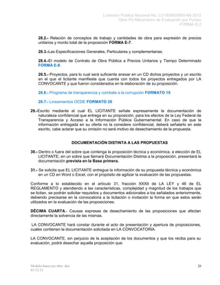 Licitación Pública Nacional No. LO-009000955-N8-2012
                                                  Obra PU Mecanismo de Evaluación por Puntos
                                                                                   FORMA E-2


    28.2.- Relación de conceptos de trabajo y cantidades de obra para expresión de precios
    unitarios y monto total de la proposición FORMA E-7.

    28.3.-Las Especificaciones Generales, Particulares y complementarias.

    28.4.-El modelo de Contrato de Obra Pública a Precios Unitarios y Tiempo Determinado
    FORMA E-8.

    28.5.- Proyectos, para lo cual será suficiente anexar en un CD dichos proyectos y un escrito
    en el que el licitante manifieste que cuenta con todos los proyectos entregados por LA
    CONVOCANTE y que fueron considerados en la elaboración de su proposición.

    28.6.- Programa de transparencia y combate a la corrupción FORMATO 19

    28.7.- Lineamientos OCDE FORMATO 20

29.-Escrito mediante el cual EL LICITANTE señale expresamente la documentación de
    naturaleza confidencial que entrega en su proposición, para los efectos de la Ley Federal de
    Transparencia y Acceso a la Información Pública Gubernamental. En caso de que la
    información entregada en su oferta no la considere confidencial, deberá señalarlo en este
    escrito, cabe aclarar que su omisión no será motivo de desechamiento de la propuesta.


                            DOCUMENTACIÓN DISTINTA A LAS PROPUESTAS

30.- Dentro o fuera del sobre que contenga la proposición técnica y económica, a elección de EL
     LICITANTE; en un sobre que llamará Documentación Distinta a la proposición, presentará la
     documentación prevista en la Base primera.

31.- Se solicita que EL LICITANTE entregue la información de su propuesta técnica y económica
     en un CD en Word o Excel, con el propósito de agilizar la evaluación de las propuestas.

Conforme a lo establecido en el artículo 31, fracción XXXII de LA LEY y 46 de EL
REGLAMENTO y atendiendo a las características, complejidad y magnitud de los trabajos que
se licitan, se podrán solicitar requisitos y documentos adicionales a los señalados anteriormente,
debiendo precisarse en la convocatoria a la licitación o invitación la forma en que estos serán
utilizados en la evaluación de las proposiciones.

DÉCIMA CUARTA.- Causas expresas de desechamiento de las proposiciones que afectan
directamente la solvencia de las mismas.

 LA CONVOCANTE hará constar durante el acto de presentación y apertura de proposiciones,
cuales contienen la documentación solicitada en LA CONVOCATORIA.

LA CONVOCANTE, sin perjuicio de la aceptación de los documentos y que los reciba para su
evaluación, podrá desechar aquella proposición que:




Modelo-bases-pu obra .doc                                                                      26
01/12/11
 