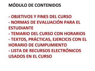 MÓDULO DE CONTENIDOS

- OBJETIVOS Y FINES DEL CURSO
- NORMAS DE EVALUACIÓN PARA EL
ESTUDIANTE
- TEMARIO DEL CURSO CON HORARIOS
- TEXTOS, PRÁCTICAS, EJERCICIS CON EL
HORARIO DE CUMPLIMIENTO
- LISTA DE RECURSOS ELECTRÓNICOS
USADOS EN EL CURSO
 