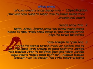 ‫בחירת הכלים‬
    ‫‪ - 1Specification‬יצירת קבוצות עבודה בתחומים מוגבלים:‬
‫יצירת קבוצות העונות על צורכי המבנה כל קבוצה סביב נושא אחד,‬
                                     ‫לדוגמה צוות תקשורת.‬

                                      ‫2. נוהלי עבודה פנימים:‬
    ‫קביעת נורמות עבודה)יחסי עבודה,זמינות(, נוהלים, חלוקת‬
‫אחריות ומשימות בתוך כל קבוצת עבודה בנפרד ובתוך כל המבנה‬
                             ‫בכללותו עם מערכת של בקרה.‬

                               ‫3. בנית מערך של תקשורת פנים:‬
     ‫על מנת שהמבנה ינוע בצורה מהודקת ובמיעוט של סתירות‬
 ‫פנימיות. צריך לבסס מנגנון של תקשורת פנים, מנגנון בהיר, לא‬
‫מסורבל, שעובד בזמן אמת ומחלק את כל המידע והפעולות לכלל‬
  ‫הקבוצות שבמבנה. )יכול להיות מנגנון טכנולוגי כדוגמת קבוצה‬
    ‫באינטרנט שפתוח למידע מכל הקבוצות לכל חברי הקבוצות(‬
 