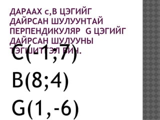 ДАРААХ c,B ЦЭГИЙГ
ДАЙРСАН ШУЛУУНТАЙ
ПЕРПЕНДИКУЛЯР G ЦЭГИЙГ
ДАЙРСАН ШУЛУУНЫ
C(-1;7)
ТЭГШИТГЭЛ БИЧ.



B(8;4)
G(1,-6)
 