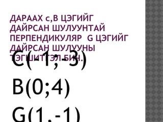 ДАРААХ c,B ЦЭГИЙГ
ДАЙРСАН ШУЛУУНТАЙ
ПЕРПЕНДИКУЛЯР G ЦЭГИЙГ
ДАЙРСАН ШУЛУУНЫ
C(-1;-3)
ТЭГШИТГЭЛ БИЧ.


B(0;4)
 
