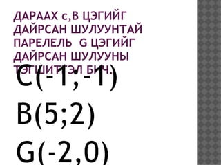 ДАРААХ c,B ЦЭГИЙГ
ДАЙРСАН ШУЛУУНТАЙ
ПАРЕЛЕЛЬ G ЦЭГИЙГ
ДАЙРСАН ШУЛУУНЫ

C(-1;-1)
ТЭГШИТГЭЛ БИЧ.



B(5;2)
G(-2,0)
 