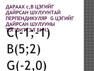 ДАРААХ c,B ЦЭГИЙГ
ДАЙРСАН ШУЛУУНТАЙ
ПЕРПЕНДИКУЛЯР G ЦЭГИЙГ
ДАЙРСАН ШУЛУУНЫ

C(-1;-1)
ТЭГШИТГЭЛ БИЧ.



B(5;2)
G(-2,0)
 