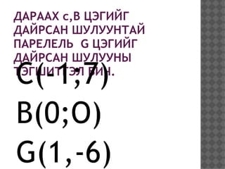 ДАРААХ c,B ЦЭГИЙГ
ДАЙРСАН ШУЛУУНТАЙ
ПАРЕЛЕЛЬ G ЦЭГИЙГ
ДАЙРСАН ШУЛУУНЫ
C(-1;7)
ТЭГШИТГЭЛ БИЧ.



B(0;O)
G(1,-6)
 