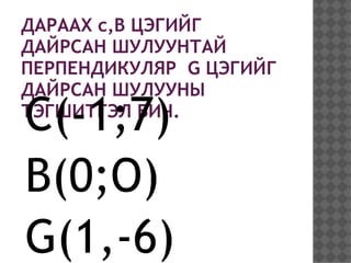 ДАРААХ c,B ЦЭГИЙГ
ДАЙРСАН ШУЛУУНТАЙ
ПЕРПЕНДИКУЛЯР G ЦЭГИЙГ
ДАЙРСАН ШУЛУУНЫ
C(-1;7)
ТЭГШИТГЭЛ БИЧ.



B(0;O)
G(1,-6)
 