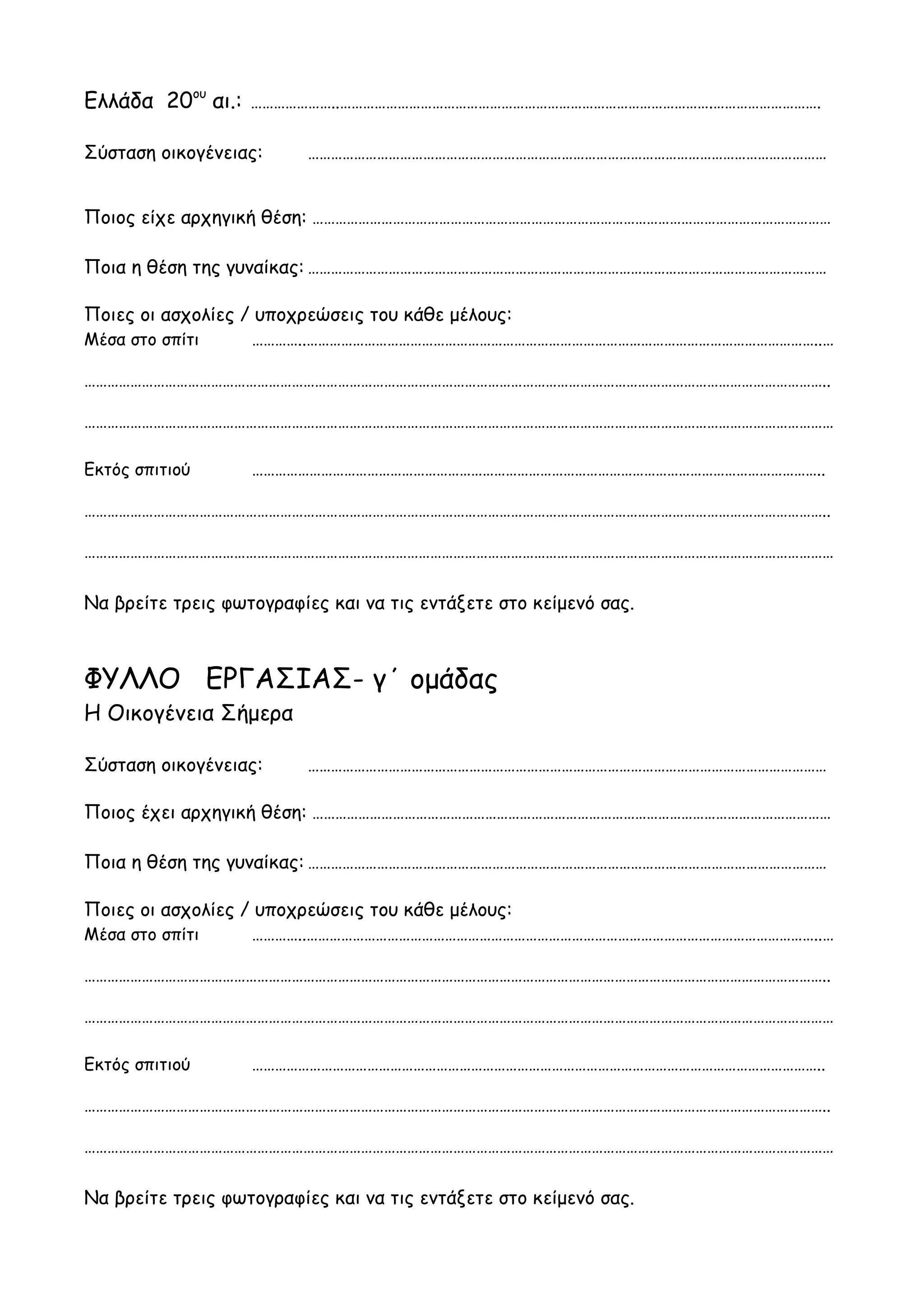 Ελλάδα 20ου αι.:   …………………..…………………………………………………………………………………….……………………….

Σύσταση οικογένειας:      ………………………………………………………………………………………………………………………


Ποιος είχε αρχηγική θέση: ………………………………………………………………………………………………………………………

Ποια η θέση της γυναίκας: ………………………………………………………………………………………………………………………

Ποιες οι ασχολίες / υποχρεώσεις του κάθε μέλους:
Μέσα στο σπίτι     …………..……………………………………………………………………………………………………………………..…

…………………………………………………………………………………………………………………………………………………………………………..

……………………………………………………………………………………………………………………………………………………………………………

Εκτός σπιτιού      …………………………………………………………………………………………………………………………………..

…………………………………………………………………………………………………………………………………………………………………………..

……………………………………………………………………………………………………………………………………………………………………………


Να βρείτε τρεις φωτογραφίες και να τις εντάξετε στο κείμενό σας.



ΦΥΛΛΟ ΕΡΓΑΣΙΑΣ- γ΄ ομάδας
Η Οικογένεια Σήμερα

Σύσταση οικογένειας:      ………………………………………………………………………………………………………………………

Ποιος έχει αρχηγική θέση: ………………………………………………………………………………………………………………………

Ποια η θέση της γυναίκας: ………………………………………………………………………………………………………………………

Ποιες οι ασχολίες / υποχρεώσεις του κάθε μέλους:
Μέσα στο σπίτι     …………..……………………………………………………………………………………………………………………..…

…………………………………………………………………………………………………………………………………………………………………………..

……………………………………………………………………………………………………………………………………………………………………………

Εκτός σπιτιού      …………………………………………………………………………………………………………………………………..

…………………………………………………………………………………………………………………………………………………………………………..

……………………………………………………………………………………………………………………………………………………………………………


Να βρείτε τρεις φωτογραφίες και να τις εντάξετε στο κείμενό σας.
 
